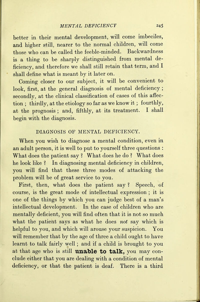 MENTAL DEFICIENCY 24S better in their mental development, will come imbeciles, and higher still, nearer to the normal children, will come those who can be called the feeble-minded. Backwardness is a thing to be sharply distinguished from mental de- ficiency, and therefore we shall still retain that term, and I shall define what is meant by it later on. Coming closer to our subject, it will be convenient to look, first, at the general diagnosis of mental deficiency ; secondly, at the clinical classification of cases of this affec- tion ; thirdly, at the etiology so far as we know it; fourthly, at the prognosis ; and, fifthly, at its treatment. I shall begin with the diagnosis. DIAGNOSIS OF MENTAL DEFICIENCY. When you wish to diagnose a mental condition, even in an adult person, it is well to put to yourself three questions : What does the patient say ? What does he do ? What does he look like ? In diagnosing mental deficiency in children, you will find that these three modes of attacking the problem will be of great service to you. First, then, what does the patient say ? Speech, of course, is the great mode of intellectual expression ; it is one of the things by which you can judge best of a man’s intellectual development. In the case of children who are mentally deficient, you will find often that it is not so much what the patient says as what he does not say which is helpful to you, and which will arouse your suspicion. You will remember that by the age of three a child ought to have learnt to talk fairly well; and if a child is brought to you at that age who is still unable tO talk, you may con- clude either that you are dealing with a condition of mental deficiency, or that the patient is deaf. There is a third