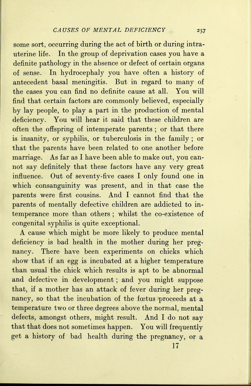 some sort, occurring during the act of birth or during intra- uterine life. In the group of deprivation cases you have a definite pathology in the absence or defect of certain organs of sense. In hydrocephaly you have often a history of antecedent basal meningitis. But in regard to many of the cases you can find no definite cause at all. You will find that certain factors are commonly believed, especially by lay people, to play a part in the production of mental deficiency. You will hear it said that these children are often the offspring of intemperate parents ; or that there is insanity, or syphilis, or tuberculosis in the family ; or that the parents have been related to one another before marriage. As far as I have been able to make out, you can- not say definitely that these factors have any very great influence. Out of seventy-five cases I only found one in which consanguinity was present, and in that case the parents were first cousins. And I cannot find that the parents of mentally defective children are addicted to in- temperance more than others ; whilst the co-existence of congenital syphilis is quite exceptional. A cause which might be more likely to produce mental deficiency is bad health in the mother during her preg- nancy. There have been experiments on chicks which show that if an egg is incubated at a higher temperature than usual the chick which results is apt to be abnormal and defective in development; and you might suppose that, if a mother has an attack of fever during her preg- nancy, so that the incubation of the foetus proceeds at a temperature two or three degrees above the normal, mental defects, amongst others, might result. And I do not say that that does not sometimes happen. You will frequently get a history of bad health during the pregnancy, or a 17