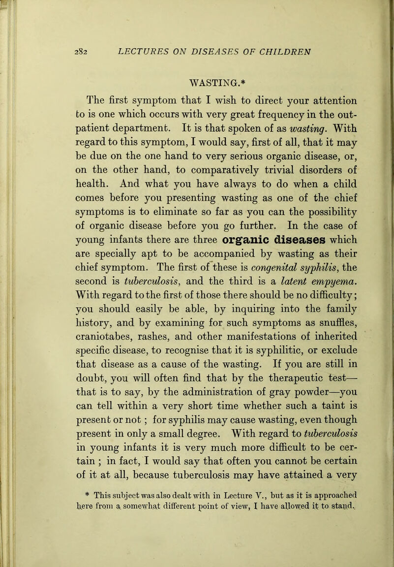 WASTING.* The first symptom that I wish to direct your attention to is one which occurs with very great frequency in the out- patient department. It is that spoken of as wasting. With regard to this symptom, I would say, first of all, that it may be due on the one hand to very serious organic disease, or, on the other hand, to comparatively trivial disorders of health. And what you have always to do when a child comes before you presenting wasting as one of the chief symptoms is to eliminate so far as you can the possibility of organic disease before you go further. In the case of young infants there are three organic diseases which are specially apt to be accompanied by wasting as their chief symptom. The first of these is congenital syphilis, the second is tuberculosis, and the third is a latent empyema. With regard to the first of those there should be no difficulty; you should easily be able, by inquiring into the family history, and by examining for such symptoms as snuffies, craniotabes, rashes, and other manifestations of inherited specific disease, to recognise that it is syphilitic, or exclude that disease as a cause of the wasting. If you are still in doubt, you will often find that by the therapeutic test—■ that is to say, by the administration of gray powder—you can tell within a very short time whether such a taint is present or not; for syphilis may cause wasting, even though present in only a small degree. With regard to tuberculosis in young infants it is very much more difficult to be cer- tain ; in fact, I would say that often you cannot be certain of it at all, because tuberculosis may have attained a very * This subject was also dealt with in Lecture V., but as it is approached here from a. somewhat different point of view, I have allowed it to stand..