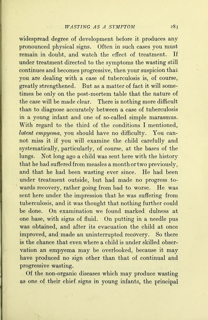 WASTING AS A SYMPTOM 28? widespread degree of development before it produces any pronounced physical signs. Often in such cases you must remain in doubt, and watch the effect of treatment. If under treatment directed to the symptoms the wasting still continues and becomes progressive, then your suspicion that you are dealing with a case of tuberculosis is, of course, greatly strengthened. But as a matter of fact it will some- times be only on the post-mortem table that the nature of the case will be made clear. There is nothing more difficult than to diagnose accurately between a case of tuberculosis in a young infant and one of so-called simple marasmus. With regard to the third of the conditions I mentioned, latent empyema, you should have no difficulty. You can- not miss it if you will examine the child carefully and systematically, particularly, of course, at the bases of the lungs. Not long ago a child was sent here with the history that he had suffered from measles a month or two previously, and that he had been wasting ever since. He had been under treatment outside, but had made no progress to- wards recovery, rather going from bad to worse. He was sent here under the impression that he was suffering from tuberculosis, and it was thought that nothing further could be done. On examination we found marked dulness at one base, with signs of fluid. On putting in a needle pus was obtained, and after its evacuation the child at once improved, and made an uninterrupted recovery. So there is the chance that even where a child is under skilled obser- vation an empyema may be overlooked, because it may have produced no sign other than that of continual and progressive wasting. Of the non-organic diseases which may produce wasting as one of their chief signs in young infants, the principal