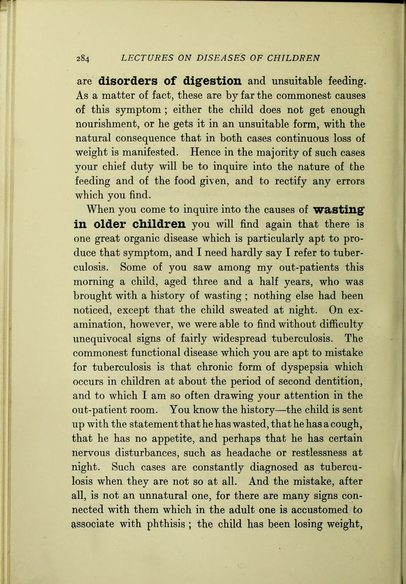 are disorders of digfestion and unsuitable feeding. As a matter of fact, these are by far the commonest causes of this symptom ; either the child does not get enough nourishment, or he gets it in an unsuitable form, with the natural consequence that in both cases continuous loss of weight is manifested. Hence in the majority of such cases your chief duty will be to inquire into the nature of the feeding and of the food given, and to rectify any errors which you find. When you come to inquire into the causes of wasting' in older children you will find again that there is one great organic disease which is particularly apt to pro- duce that symptom, and I need hardly say I refer to tuber- culosis. Some of you saw among my out-patients this morning a child, aged three and a half years, who was brought with a history of wasting ; nothing else had been noticed, except that the child sweated at night. On ex- amination, however, we were able to find without difficulty unequivocal signs of fairly widespread tuberculosis. The commonest functional disease which you are apt to mistake for tuberculosis is that chronic form of dyspepsia which occurs in children at about the period of second dentition, and to which I am so often drawing your attention in the out-patient room. You know the history—the child is sent up with the statementthathehas wasted, thathehasacough, that he has no appetite, and perhaps that he has certain nervous disturbances, such as headache or restlessness at night. Such cases are constantly diagnosed as tubercu- losis when they are not so at all. And the mistake, after all, is not an unnatural one, for there are many signs con- nected with them which in the adult one is accustomed to associate with phthisis ; the child has been losing weight,