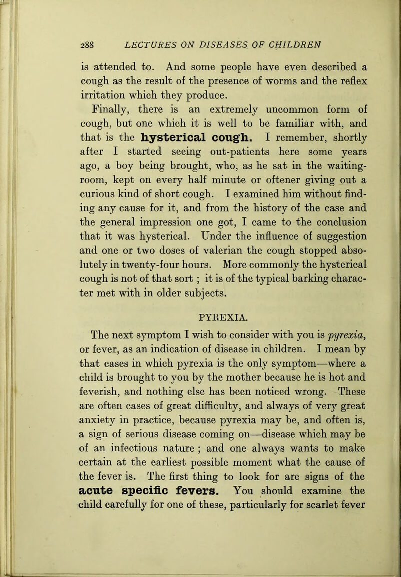 is attended to. And some people have even described a cough as the result of the presence of worms and the reflex irritation which they produce. Finally, there is an extremely uncommon form of cough, but one which it is well to be familiar with, and that is the hysterical cougfh. I remember, shortly after I started seeing out-patients here some years ago, a boy being brought, who, as he sat in the waiting- room, kept on every half minute or oftener giving out a curious kind of short cough. I examined him without find- ing any cause for it, and from the history of the case and the general impression one got, I came to the conclusion that it was hysterical. Under the influence of suggestion and one or two doses of valerian the cough stopped abso- lutely in twenty-four hours. More commonly the hysterical cough is not of that sort; it is of the typical barking charac- ter met with in older subjects. PYEEXIA. The next symptom I wish to consider with you is pyrexia, or fever, as an indication of disease in children. I mean by that cases in which pyrexia is the only symptom—where a child is brought to you by the mother because he is hot and feverish, and nothing else has been noticed wrong. These are often cases of great difficulty, and always of very great anxiety in practice, because pyrexia may be, and often is, a sign of serious disease coming on—disease which may be of an infectious nature ; and one always wants to make certain at the earliest possible moment what the cause of the fever is. The first thing to look for are signs of the acute specific fevers. You should examine the child carefully for one of these, particularly for scarlet fever