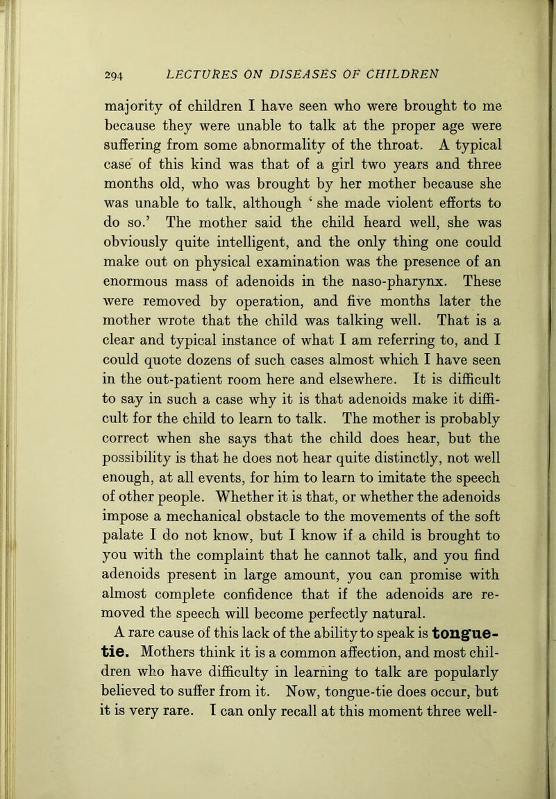 majority of children I have seen who were brought to me because they were unable to talk at the proper age were suffering from some abnormality of the throat. A typical case of this kind was that of a girl two years and three months old, who was brought by her mother because she was unable to talk, although ‘ she made violent efforts to do so.’ The mother said the child heard well, she was obviously quite intelligent, and the only thing one could make out on physical examination was the presence of an enormous mass of adenoids in the naso-pharynx. These were removed by operation, and five months later the mother wrote that the child was talking well. That is a clear and typical instance of what I am referring to, and I could quote dozens of such cases almost which I have seen in the out-patient room here and elsewhere. It is difficult to say in such a case why it is that adenoids make it diffi- cult for the child to learn to talk. The mother is probably correct when she says that the child does hear, but the possibility is that he does not hear quite distinctly, not well enough, at all events, for him to learn to imitate the speech of other people. Whether it is that, or whether the adenoids impose a mechanical obstacle to the movements of the soft palate I do not know, but I know if a child is brought to you with the complaint that he cannot talk, and you find adenoids present in large amount, you can promise with almost complete confidence that if the adenoids are re- moved the speech will become perfectly natural. A rare cause of this lack of the ability to speak is tougfue- tie. Mothers think it is a common affection, and most chil- dren who have difficulty in learning to talk are popularly believed to suffer from it. Now, tongue-tie does occur, but it is very rare. 1 can only recall at this moment three well-