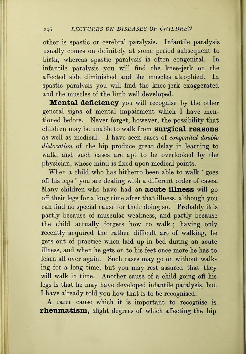 other is spastic or cerebral paralysis. Infantile paralysis usually comes on definitely at some period subsequent to birth, whereas spastic paralysis' is often congenital. In infantile paralysis you will find the knee-jerk on the affected side diminished and the muscles atrophied. In spastic paralysis you will find the knee-jerk exaggerated and the muscles of the limb well developed. Mental deficiency you will recognise by the other general signs of mental impairment which I have men- tioned before. Never forget, however, the possibility that children may be unable to walk from surg'ical reasons as well as medical. I have seen cases of congenital double dislocation of the hip produce great delay in learning to walk, and such cases are apt to be overlooked by the physician, whose mind is fixed upon medical points. When a child who has hitherto been able to walk ‘ goes off his legs ’ you are dealing with a different order of cases. Many children who have had an acute illness will go off their legs for a long time after that illness, although you can find no special cause for their doing so. Probably it is partly because of muscular weakness, and partly because the child actually forgets how to walk ; having only recently acquired the rather difficult art of walking, he gets out of practice when laid up in bed during an acute illness, and when he gets on to his feet once more he has to learn all over again. Such cases may go on without walk- ing for a long time, but you may rest assured that they will walk in time. Another cause of a child going off his legs is that he may have developed infantile paralysis, but I have already told you how that is to be recognised. A rarer cause which it is important to recognise is rheumatism, slight degrees of which affecting the hip