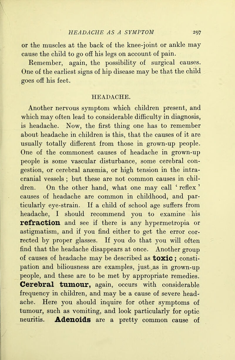 or the muscles at the back of the knee-joint or ankle may cause the child to go off his legs on account of pain. Remember, again, the possibility of surgical causes. One of the earliest signs of hip disease may be that the child goes off his feet. HEADACHE. Another nervous symptom which children present, and which may often lead to considerable difficulty in diagnosis, is headache. Now, the first thing one has to remember about headache in children is this, that the causes of it are usually totally different from those in grown-up people. One of the commonest causes of headache in grown-up people is some vascular disturbance, some cerebral con- gestion, or cerebral anaemia, or high tension in the intra- cranial vessels ; but these are not common causes in chil- dren. On the other hand, what one may call ‘ reflex ’ causes of headache are common in childhood, and par- ticularly eye-strain. If a child of school age suffers from headache, I should recommend you to examine his refraction and see if there is any hypermetropia or astigmatism, and if you find either to get the error cor- rected by proper glasses. If you do that you will often find that the headache disappears at once. Another group of causes of headache may be described as tOXic ; consti- pation and biliousness are examples, just ,as in grown-up people, and these are to be met by appropriate remedies. Cerebral tumour, again, occurs with considerable frequency in children, and may be a cause of severe head- ache. Here you should inquire for other symptoms of tumour, such as vomiting, and look particularly for optic neuritis. Adenoids are a pretty common cause of