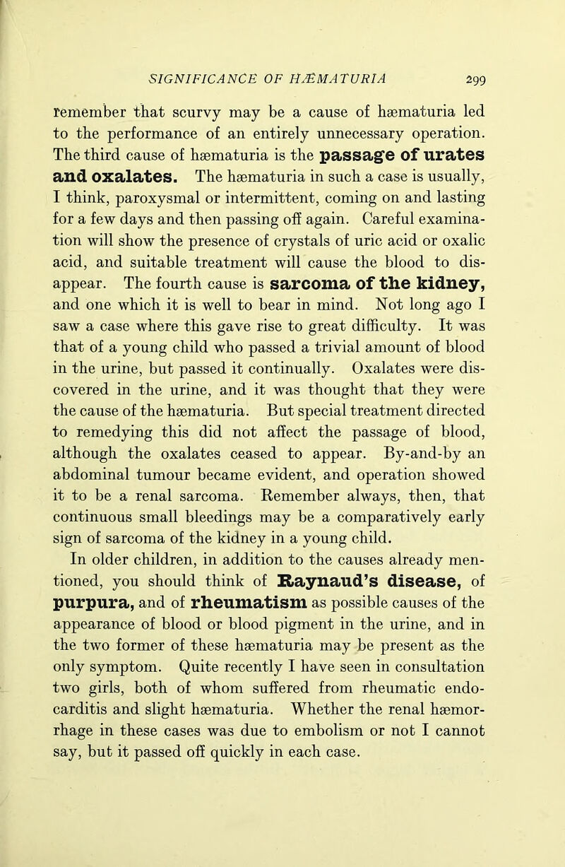 remember that scurvy may be a cause of haematuria led to the performance of an entirely unnecessary operation. The third cause of haematuria is the passage of urates and oxalates. The haematuria in such a case is usually, I think, paroxysmal or intermittent, coming on and lasting for a few days and then passing off again. Careful examina- tion will show the presence of crystals of uric acid or oxalic acid, and suitable treatment will cause the blood to dis- appear. The fourth cause is sarcoma of the kidney, and one which it is well to bear in mind. Not long ago I saw a case where this gave rise to great difficulty. It was that of a young child who passed a trivial amount of blood in the urine, but passed it continually. Oxalates were dis- covered in the urine, and it was thought that they were the cause of the haematuria. But special treatment directed to remedying this did not affect the passage of blood, although the oxalates ceased to appear. By-and-by an abdominal tumour became evident, and operation showed it to be a renal sarcoma. Eemember always, then, that continuous small bleedings may be a comparatively early sign of sarcoma of the kidney in a young child. In older children, in addition to the causes already men- tioned, you should think of Raynaud’s disease, of purpura, and of rheumatism as possible causes of the appearance of blood or blood pigment in the urine, and in the two former of these haematuria may be present as the only symptom. Quite recently I have seen in consultation two girls, both of whom suffered from rheumatic endo- carditis and slight haematuria. Whether the renal haemor- rhage in these cases was due to embolism or not I cannot say, but it passed off quickly in each case.