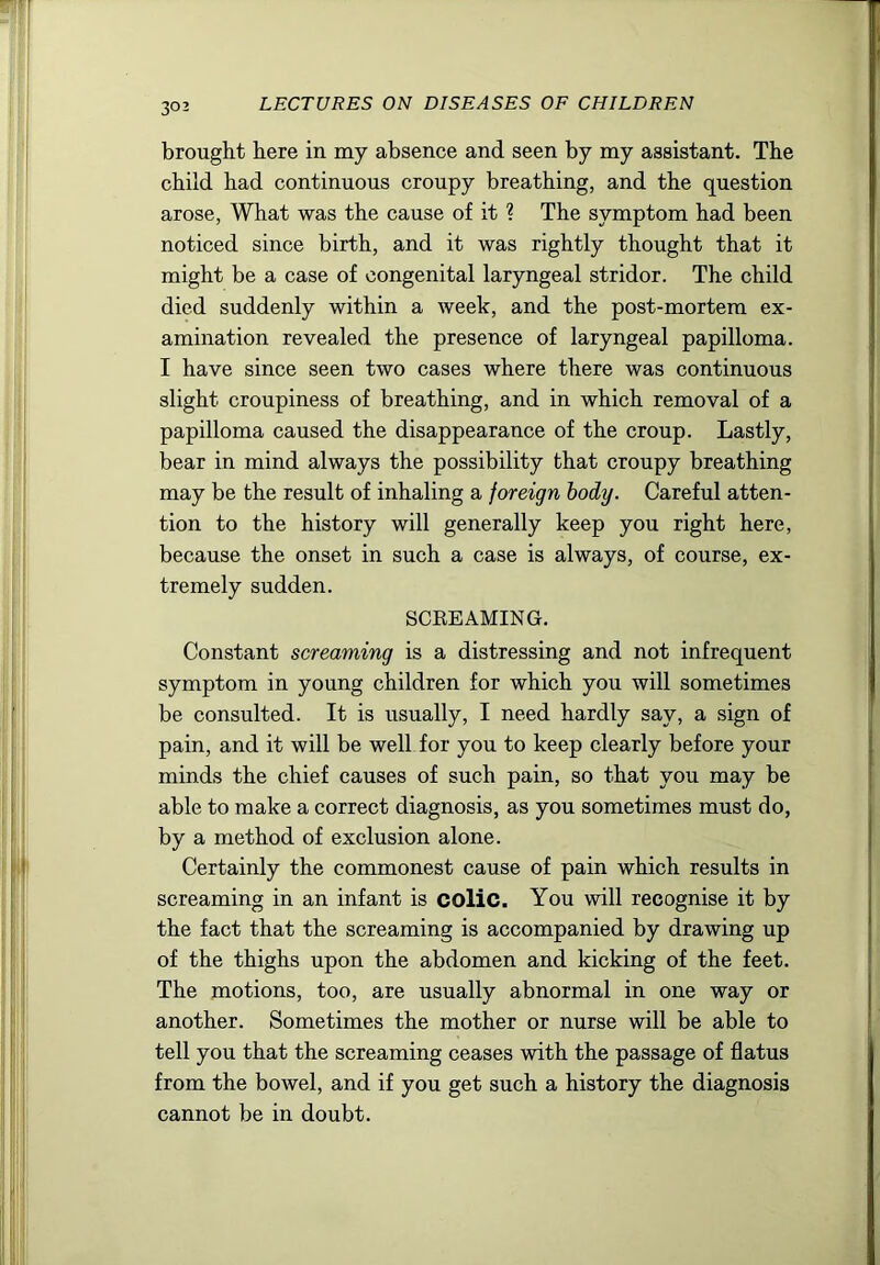 brought here in my absence and seen by my assistant. The child had continuous croupy breathing, and the question arose, What was the cause of it ? The symptom had been noticed since birth, and it was rightly thought that it might be a case of congenital laryngeal stridor. The child died suddenly within a week, and the post-mortem ex- amination revealed the presence of laryngeal papilloma. I have since seen two cases where there was continuous slight croupiness of breathing, and in which removal of a papilloma caused the disappearance of the croup. Lastly, bear in mind always the possibility that croupy breathing may be the result of inhaling a foreign body. Careful atten- tion to the history will generally keep you right here, because the onset in such a case is always, of course, ex- tremely sudden. SCEEAMING. Constant screaming is a distressing and not infrequent symptom in young children for which you will sometimes be consulted. It is usually, I need hardly say, a sign of pain, and it will be well for you to keep clearly before your minds the chief causes of such pain, so that you may be able to make a correct diagnosis, as you sometimes must do, by a method of exclusion alone. Certainly the commonest cause of pain which results in screaming in an infant is coliC. You will recognise it by the fact that the screaming is accompanied by drawing up of the thighs upon the abdomen and kicking of the feet. The motions, too, are usually abnormal in one way or another. Sometimes the mother or nurse will be able to tell you that the screaming ceases with the passage of flatus from the bowel, and if you get such a history the diagnosis cannot be in doubt.