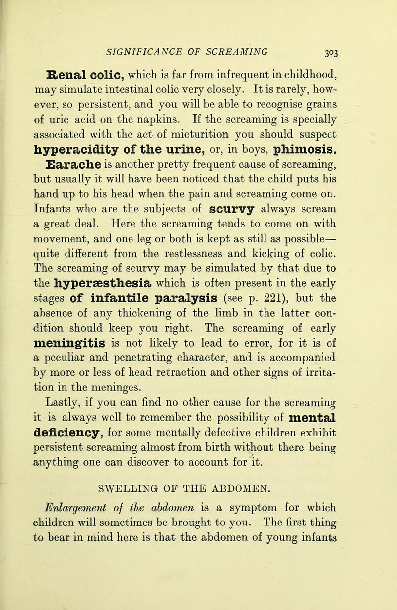 Bienal colic, which is far from infrequent in childhood, may simulate intestinal colic very closely. It is rarely, how- ever, so persistent, and you will be able to recognise grains of uric acid on the napkins. If the screaming is specially associated with the act of micturition you should suspect hyperacidity of the urine, or, in boys, phimosis. Earache is another pretty frequent cause of screaming, but usually it will have been noticed that the child puts his hand up to his head when the pain and screaming come on. Infants who are the subjects of scurvy always scream a great deal. Here the screaming tends to come on with movement, and one leg or both is kept as still as possible— quite different from the restlessness and kicking of colic. The screaming of scurvy may be simulated by that due to the hypersesthesia which is often present in the early stages of infantile paralysis (see p. 221), but the absence of any thickening of the limb in the latter con- dition should keep you right. The screaming of early meningitis is not likely to lead to error, for it is of a peculiar and penetrating character, and is accompanied by more or less of head retraction and other signs of irrita- tion in the meninges. Lastly, if you can find no other cause for the screaming it is always well to remember the possibility of mental deficiency, for some mentally defective children exhibit persistent screaming almost from birth without there being anything one can discover to account for it. SWELLING OF THE ABDOMEN. Enlargement of the abdomen is a symptom for which children will sometimes be brought to you. The first thing to bear in mind here is that the abdomen of young infants