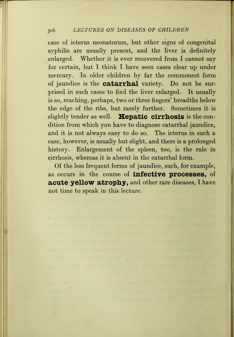 case of icterus neonatorum, but other signs of congenital syphilis are usually present, and the liver is definitely enlarged. Whether it is ever recovered from I cannot say for certain, but I think I have seen cases clear up under mercury. Tn older children by far the commonest form of jaundice is the catarrhal variety. Do not be sur- prised in such cases to find the liver enlarged. It usually is so, reaching, perhaps, two or three fingers’ breadths below the edge of the ribs, but rarely further. Sometimes it is slightly tender as well. Hepatic cirrhosis is the con- dition from which you have to diagnose catarrhal jaundice, and it is not always easy to do so. The icterus in such a case, however, is usually but slight, and there is a prolonged history. Enlargement of the spleen, too, is the rule in cirrhosis, whereas it is absent in the catarrhal form. Of the less frequent forms of jaundice, such, for example, as occurs in the course of infective processes, of acute yellow atrophy, and other rare diseases, I have not time to speak in this lecture.