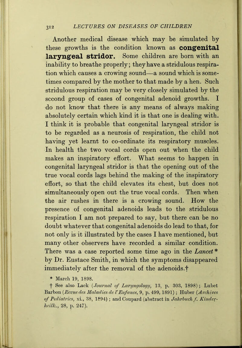 Another medical disease which may be simulated by these growths is the condition known as congenital laryngeal stridor. Some children are born with an inability to breathe properly; they have a stridulous respira- tion which causes a crowing sound—a sound which is some- times compared by the mother to that made by a hen. Such stridulous respiration may be very closely simulated by the second group of cases of congenital adenoid growths. I do not know that there is any means of always making absolutely certain which kind it is that one is dealing with. I think it is probable that congenital laryngeal stridor is to be regarded as a neurosis of respiration, the child not having yet learnt to co-ordinate its respiratory muscles. In health the two vocal cords open out when the child makes an inspiratory effort. What seems to happen in congenital laryngeal stridor is that the opening out of the true vocal cords lags behind the making of the inspiratory effort, so that the child elevates its chest, but does not simultaneously open out the true vocal cords. Then when the air rushes in there is a crowing sound. How the presence of congenital adenoids leads to the stridulous respiration I am not prepared to say, but there can be no doubt whatever that congenital adenoids do lead to that, for not only is it illustrated by the cases I have mentioned, but many other observers have recorded a similar condition. There was a case reported some time ago in the Lancet * by Dr. Eustace Smith, in which the symptoms disappeared immediately after the removal of the adenoids.f * March 19, 1898. t See also Lack {Journal of Laryngology, 13, p. 303, 1898); Lubet Barbon {Revue des Maladies de I’Enfance, 9, p. 499, 1891); Huber {Archives of Pediatrics, xi., 38, 1894); andCoupard (abstract in Jahrhuch/. Kindex- heilk., 28, p. 247).