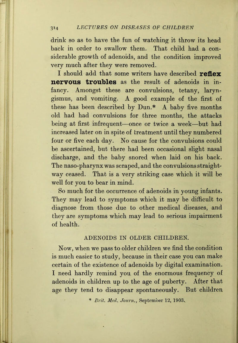 3*4 drink so as to have the fun of watching it throw its head back in order to swallow them. That child had a con- siderable growth of adenoids, and the condition improved very much after they were removed. I should add that some writers have described reflex nervous troubles as the result of adenoids in in- fancy. Amongst these are convulsions, tetany, laryn- gismus, and vomiting. A good example of the first of these has been described by Dun.* A baby five months old had had convulsions for three months, the attacks being at first infrequent—once or twice a week—but had increased later on in spite of treatment until they numbered four or five each day. No cause for the convulsions could be ascertained, but there had been occasional slight nasal discharge, and the baby snored when laid on his back. The naso-pharynx was scraped, and the convulsions straight- way ceased. That is a very striking case which it will be well for you to bear in mind. So much for the occurrence of adenoids in young infants. They may lead to symptoms which it may be difficult to diagnose from those due to other medical diseases, and they are symptoms which may lead to serious impairment of health. ADENOIDS IN OLDER CHILDREN. Now, when we pass to older children we find the condition is much easier to study, because in their case you can make certain of the existence of adenoids by digital examination. I need hardly remind you of the enormous frequency of adenoids in children up to the age of puberty. After that age they tend to disappear spontaneously. But children * Brit. Med. Journ., Septomber 12, 1903..