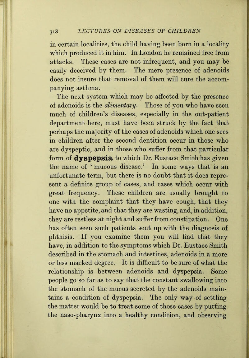 in certain localities, the child having been born in a locality which produced it in him. In London he remained free from attacks. These cases are not infrequent, and you may be easily deceived by them. The mere presence of adenoids does not insure that removal of them will cure the accom- panying asthma. The next system which may be affected by the presence of adenoids is the alimentary. Those of you who have seen much of children’s diseases, especially in the out-patient department here, must have been struck by the fact that perhaps the majority of the cases of adenoids which one sees in children after the second dentition occur in those who are dyspeptic, and in those who suffer from that particular form of dyspepsia to which Dr. Eustace Smith has given the name of ‘ mucous disease.’ In some ways that is an unfortunate term, but there is no doubt that it does repre- sent a definite group of cases, and cases which occur with great frequency. These children are usually brought to one with the complaint that they have cough, that they have no appetite, and that they are wasting, and, in addition, they are restless at night and suffer from constipation. One has often seen such patients sent up with the diagnosis of phthisis. If you examine them you will find that they have, in addition to the symptoms which Dr. Eustace Smith described in the stomach and intestines, adenoids in a more or less marked degree. It is difficult to be sure of what the relationship is between adenoids and dyspepsia. Some people go so far as to say that the constant swallowing into the stomach of the mucus secreted by the adenoids main- tains a condition of dyspepsia. The only way of settling the matter would be to treat some of those cases by putting the naso-pharynx into a healthy condition, and observing