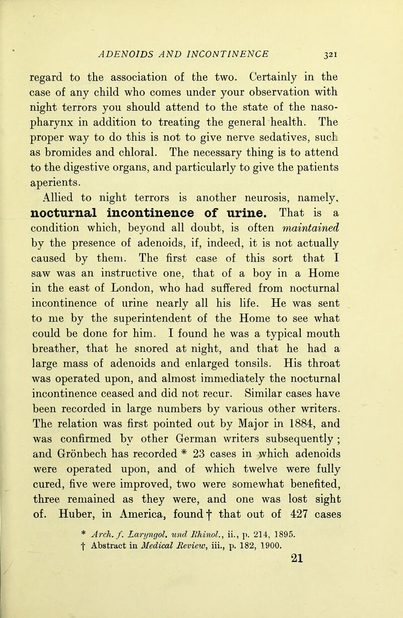 ADENOIDS AND INCONTINENCE regard to the association of the two. Certainly in the case of any child who conies under your observation with night terrors you should attend to the state of the naso- pharynx in addition to treating the general health. The proper way to do this is not to give nerve sedatives, such as bromides and chloral. The necessary thing is to attend to the digestive organs, and particularly to give the patients aperients. Allied to night terrors is another neurosis, namely, nocturnal incontinence of urine. That is a condition which, beyond all doubt, is often maintained by the presence of adenoids, if, indeed, it is not actually caused by them. The first case of this sort that I saw was an instructive one, that of a boy in a Home in the east of London, who had suffered from nocturnal incontinence of urine nearly all his life. He was sent to me by the superintendent of the Home to see what could be done for him. I found he was a typical mouth breather, that he snored at night, and that he had a large mass of adenoids and enlarged tonsils. His throat was operated upon, and almost immediately the nocturnal incontinence ceased and did not recur. Similar cases have been recorded in large numbers by various other writers. The relation was first pointed out by Major in 1884, and was confirmed by other German writers subsequently ; and Gronbech has recorded * 23 cases in which adenoids were operated upon, and of which twelve were fully cured, five were improved, two were somewhat benefited, three remained as they were, and one was lost sight of. Huber, in America, found f that out of 427 cases * Arch. f. Laryngol, w)id Rhinol., ii., ]i. 214, 1895. t Abstract in Medical Review, iii., p. 182, 1900. 21