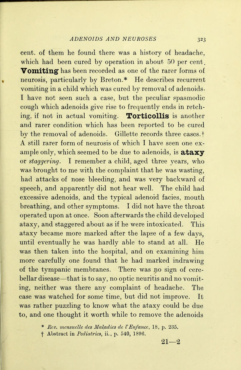 ADENOIDS AND NEUROSES cent, of them he found there was a history of headache, which had been cured by operation in about 50 per cent. Vomiting' has been recorded as one of the rarer forms of neurosis, particularly by Breton.* He describes recurrent vomiting in a child which was cured by removal of adenoids. I have not seen such a case, but the peculiar spasmodic cough which adenoids give rise to frequently ends in retch- ing, if not in actual vomiting. Torticollis is another and rarer condition which has been reported to be cured by the removal of adenoids. Gillette records three cases, f A still rarer form of neurosis of which I have seen one ex- ample only, which seemed to be due to adenoids, is ataxy or staggering. I remember a child, aged three years, who was brought to me with the complaint that he was wasting, had attacks of nose bleeding, and was very backward of speech, and apparently did not hear well. The child had excessive adenoids, and the typical adenoid facies, mouth breathing, and other symptoms. I did not have the throat operated upon at once. Soon afterwards the child developed ataxy, and staggered about as if he were intoxicated. This ataxy became more marked after the lapse of a few days, until eventually he was hardly able to stand at all. He was then taken into the hospital, and on examining him more carefully one found that he had marked indrawing of the tympanic membranes. There was no sign of cere- bellar disease—that is to say, no optic neuritis and no vomit- ing, neither was there any complaint of headache. The case was watched for some time, but did not improve. It was rather puzzling to know what the ataxy could be due to, and one thought it worth while to remove the adenoids * Rev. mcnsuelle des Maladies de I’Enfance, 18, p. 235. t Abstract in Pediatrics, ii., p. 540, 1896. 21—2