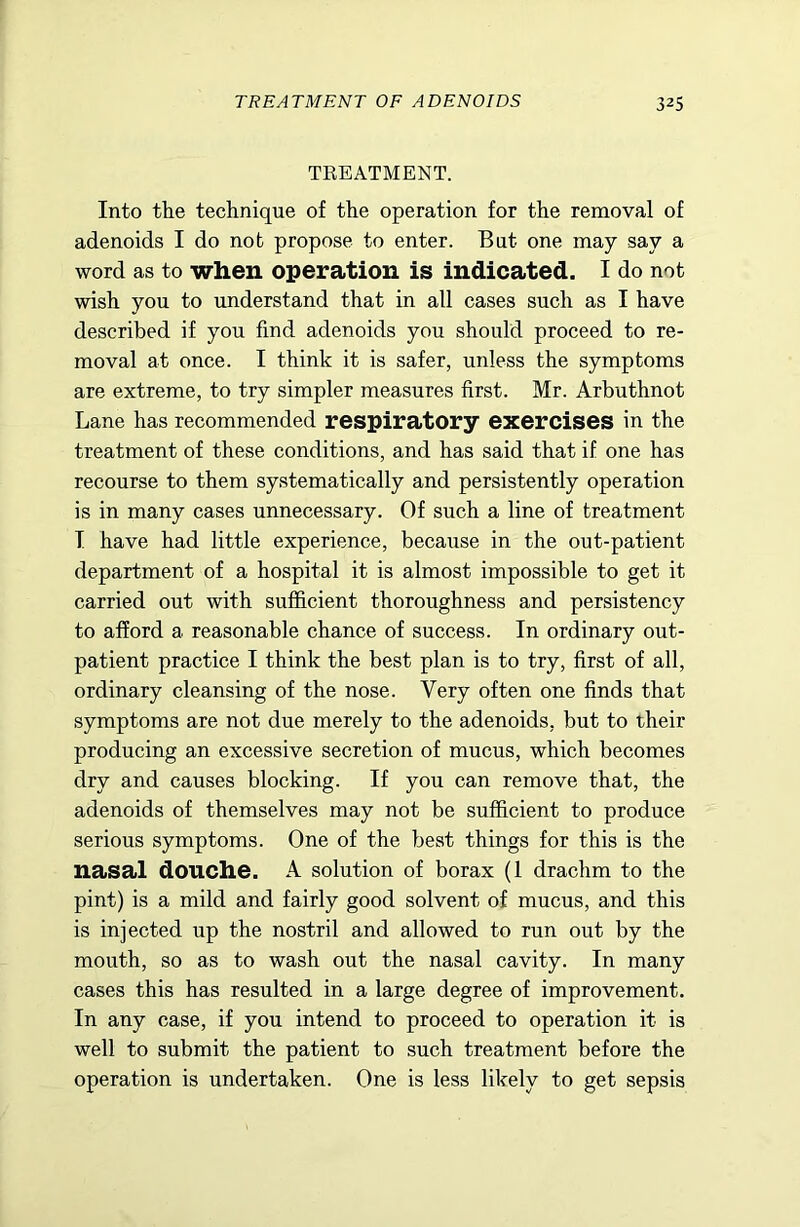TREATMENT. Into the technique of the operation for the removal of adenoids I do nob propose to enter. But one may say a word as to when operation is indicated. I do not wish you to understand that in all cases such as I have described if you find adenoids you should proceed to re- moval at once. I think it is safer, unless the symptoms are extreme, to try simpler measures first. Mr. Arbuthnot Lane has recommended respiratory exercises in the treatment of these conditions, and has said that if one has recourse to them systematically and persistently operation is in many cases unnecessary. Of such a line of treatment T have had little experience, because in the out-patient department of a hospital it is almost impossible to get it carried out with sufficient thoroughness and persistency to afford a reasonable chance of success. In ordinary out- patient practice I think the best plan is to try, first of all, ordinary cleansing of the nose. Very often one finds that symptoms are not due merely to the adenoids, but to their producing an excessive secretion of mucus, which becomes dry and causes blocking. If you can remove that, the adenoids of themselves may not be sufficient to produce serious symptoms. One of the best things for this is the nasal douche. A solution of borax (1 drachm to the pint) is a mild and fairly good solvent of mucus, and this is injected up the nostril and allowed to run out by the mouth, so as to wash out the nasal cavity. In many cases this has resulted in a large degree of improvement. In any case, if you intend to proceed to operation it is well to submit the patient to such treatment before the operation is undertaken. One is less likely to get sepsis