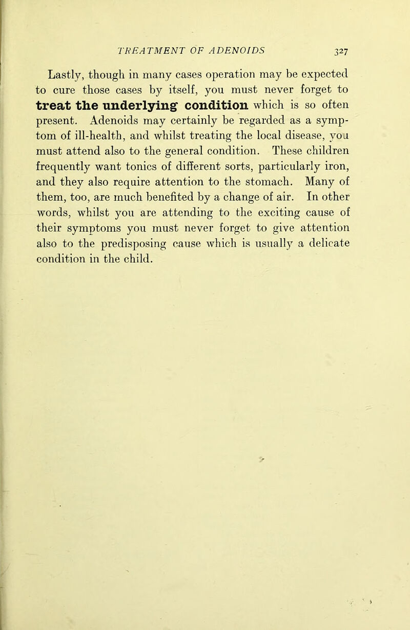 Lastly, though in many cases operation may be expected to cure those cases by itself, you must never forget to treat the underlying condition which is so often present. Adenoids may certainly be regarded as a symp- tom of ill-health, and whilst treating the local disease, you must attend also to the general condition. These children frequently want tonics of different sorts, particularly iron, and they also require attention to the stomach. Many of them, too, are much benefited by a change of air. In other words, whilst you are attending to the exciting cause of their symptoms you must never forget to give attention also to the predisposing cause which is usually a delicate condition in the child.