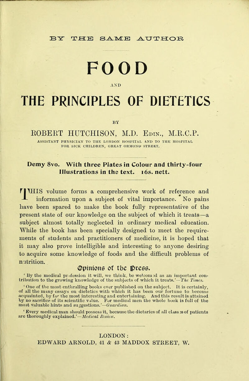 FOOD AND THE PRINCIPLES OF DIETETICS EOBEKT HUTCHISON, M.D. Edin., M.E.C.P. ASSISTANT PHYSICIAN TO THE LONDON HOSPITAL AND TO THE HOSPITAL FOR SICK CHILDREN, GREAT ORMOND STREET. Demy 8vo. With three Plates in Colour and thirty=four Illustrations in the text. i6s. nett. rilHIS volume forms a comprehensive work of reference and information upon a subject of vital importance. No pains have been spared to make the book fully representative of the present state of our knowledge on the subject of which it treats—a subject almost totally neglected in ordinary medical education. While the book has been specially designed to meet the require- ments of students and practitioners of medicine, it is hoped that it may also prove intelligible and interesting to anyone desiring to acquire some knowledge of foods and the difficult problems of nutrition. ©pinions of the iPuess. ‘ By the medical profession it will, we think, be welcoiujd as an important con- tribution to the growing knowledge of the subjects of which it treats.’—The Times. ‘ One of the most enthralling books ever published on the subject. It is certainly, of all the manj' essays on dietetics with whicii it has been our fortune to become acquainted, by f.i»* the most interesting and entertaining. And this result is attained by no sacrifice of its scientific value. For medical men the whole book is full of the most valuable hints and sujfgestions,’—Guardian. ‘ Every medical man should possess it, because the dietaries of all class 3S of patients are thoroughly explained.’—Jicdicai licumc. LONDON: EDWARD ARNOLD, 41 & 43 MADDOX STREET, W.