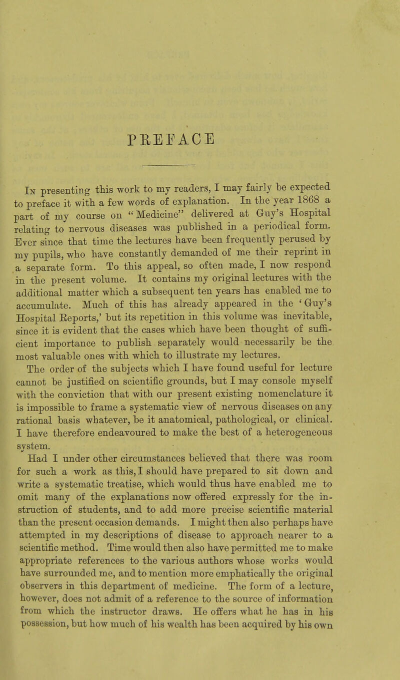 PEEPACE In presenting this work to my readers, I may fairly be expected to preface it with a few words of explanation. In the year 1868 a part of my course on  Medicine delivered at Guy's Hospital relating to nervous diseases was published in a periodical form. Ever since that time the lectures have been frequently perused by my pupils, who have constantly demanded of me their reprint in a separate form. To this appeal, so often made, I now respond in the present volume. It contains my original lectures with the additional matter which a subsequent ten years has enabled me to accumulate. Much of this has already appeared in the ' Gruy's Hospital Eeports,' but its repetition in this volume was inevitable, since it is evident that the cases which have been thought of suffi- cient importance to publish separately would necessarily be the most valuable ones with which to illustrate my lectures. The order of the subjects which I have found useful for lecture cannot be justified on scientific grounds, but I may console myself with the conviction that with our present existing nomenclature it is impossible to frame a systematic view of nervous diseases on any rational basis whatever, be it anatomical, pathological, or clinical. I have therefore endeavoured to make the best of a heterogeneous system. Had I under other circumstances believed that there was room for such a work as this, I should have prepared to sit down and write a systematic treatise, which would thus have enabled me to omit many of the explanations now offered expressly for the in- struction of students, and to add more precise scientific material than the present occasion demands. I might then also perhaps have attempted in my descriptions of disease to approach nearer to a scientific method. Time would then also have permitted me to make appropriate references to the various authors whose works would have surrounded me, and to mention more emphatically the original observers in this department of medicine. The form of a lecture, however, does not admit of a reference to the source of information from which the instructor draws. He offers what he has in his possession, but how much of his wealth has been acquired by his own