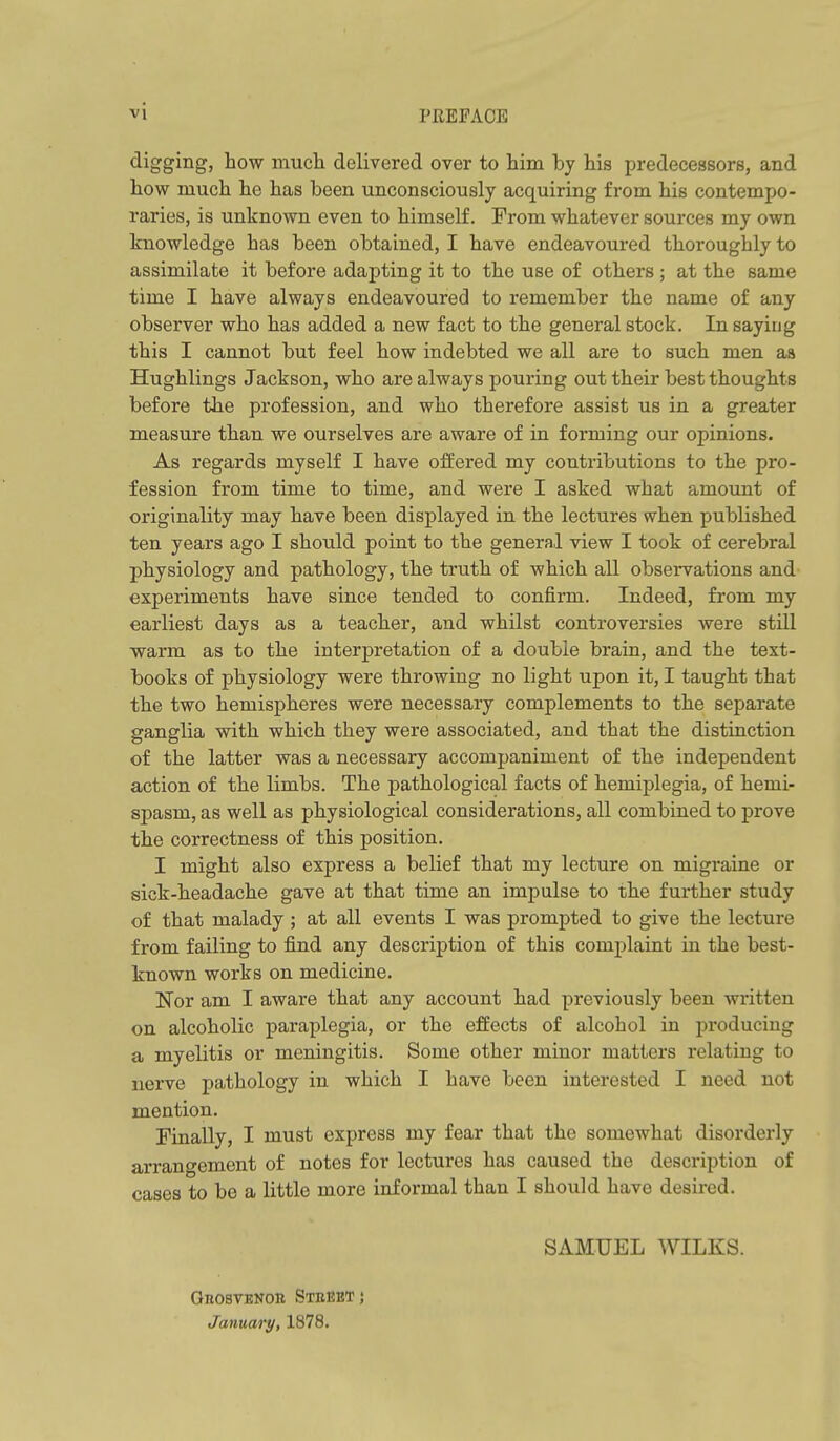 digging, how much delivered over to him by his predecessors, and how much he has been unconsciously acquiring from his contempo- raries, is unknown even to himself. Prom whatever sources my own knowledge has been obtained, I have endeavoured thoroughly to assimilate it before adapting it to the use of others ; at the same time I have always endeavoured to remember the name of any observer who has added a new fact to the general stock. In saying this I cannot but feel how indebted we all are to such men aa Hughlings Jackson, who are always pouring out their best thoughts before the profession, and who therefore assist us in a greater measure than we ourselves are aware of in forming our opinions. As regards myself I have offered my contributions to the pro- fession from time to time, and were I asked what amount of originality may have been displayed in the lectures when published ten years ago I should point to the general view I took of cerebral physiology and pathology, the truth of which all observations and experiments have since tended to confirm. Indeed, from my earliest days as a teacher, and whilst controversies Avere still warm as to the interpretation of a double brain, and the text- books of physiology were throwing no light upon it, I taught that the two hemispheres were necessary complements to the separate ganglia with which they were associated, and that the distinction of the latter was a necessary accompaniment of the independent action of the limbs. The pathological facts of hemiplegia, of hemi- spasm, as well as physiological considerations, all combined to prove the correctness of this position, I might also express a belief that my lecture on migraine or sick-headache gave at that time an impulse to the further study of that malady ; at all events I was prompted to give the lecture from failing to find any description of this complaint in the best- known works on medicine. Nor am I aware that any account had previously been written on alcoholic paraplegia, or the effects of alcohol in producing a myelitis or meningitis. Some other minor matters relating to nerve pathology in which I have been interested I need not mention. Finally, I must express my fear that the somewhat disorderly arrangement of notes for lectures has caused the description of cases to be a little more informal than I should have desired, SAMUEL WILKS. Grosvenob Steeetj January, 1878.