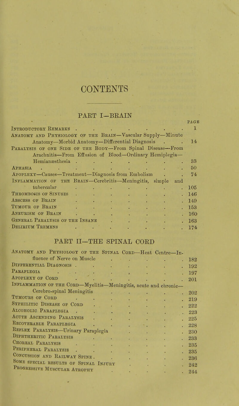 CONTENTS PAET I-BEAIN PAGE Inteodttctoey Eemaeks ....... 1 Anatomy and Physiolo&y of the Beain—Vascular Supply—Minute Anatomy—Morbid Anatomy—Differential Diagnosis . . 14 Paealysis of one Side of the Body—Prom Spinal Disease—From Arachnitis—From Effusion of Blood—Ordinary Hemiplegia— HemiansEsthesia ...... . 33 Aphasia ........ . 50 Apoplexy—Causes—Treatment—Diagnosis from Embolism . 74 Infiammatiok of the Eeain—Cerebritis—Meningitis, simple and tubercular ...... . 105 Theombosis of Sinfses ...... . 146 Abscess op Beain ...... . 149 TuMOTiE OF Beain ...... . 153 Anetteism of Beain ...... . 160 Geneeal Paealysis of the Insane .... . 163 Delieixtm: Teemens ...... . 174 PAET EI—THE SPINAL COED Anatomy and Physiology op the Spinal Coed—Heat Centre—In- fluence of Nerve on Muscle Diffeeential Diagnosis .... Paeaplegia . . . . , Apoplexy of Coed . ' . Inflammation of the Coed—Myelitis—Meningitis, acute and chronic— Cerebro-spinal Meningitis TuMouES OF Coed .... Syphilitic Disease of Coed Alcoholic Paeaplegia .... Acute Ascending Paealysis Recoveeable Paeaplegia Reflex Paealysis—Urinary Paraplegia Diphtheeitic Paealysis Choeeal Paealysis • . . . Peeipheeal Paealysis .... Concussion and Railway Spine . Some special eesults of Spinal Injuey Phoohessive Musoulae Ateophy 182 192 197 201 202 219 222 223 225 228 230 233 235 235 236 242 244