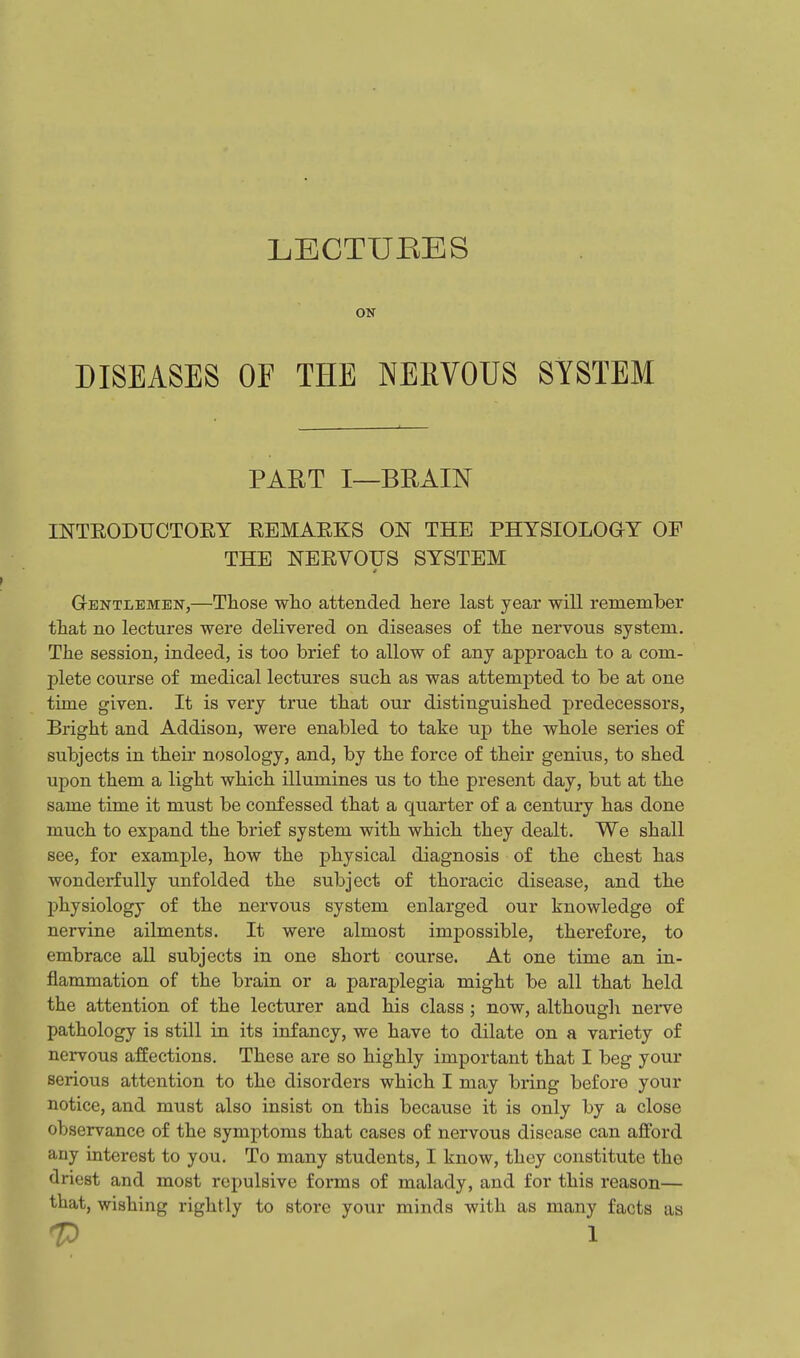 LECTUEES ON DISEASES OF THE NERVOUS SYSTEM PART I—BRAIN INTEODUCTOEY EEMAEKS ON THE PHYSIOLOGY OP THE NEEVOUS SYSTEM GrENTLEMEN,—Those wlio attended here last year will remember that no lectures were delivered on diseases of the nervous system. The session, indeed, is too brief to allow of any approach to a com- plete course of medical lectures such as was attempted to be at one time given. It is very true that our distinguished predecessors, Bright and Addison, were enabled to take up the whole series of subjects in their nosology, and, by the force of their genius, to shed upon them a light which illumines us to the present day, but at the same time it must be confessed that a quarter of a century has done much to expand the brief system with which they dealt. We shall see, for example, how the physical diagnosis of the chest has wonderfully unfolded the subject of thoracic disease, and the physiology of the nervous system enlarged our knowledge of nervine ailments. It were almost impossible, therefore, to embrace all subjects in one short course. At one time an in- flammation of the brain or a paraplegia might be all that held the attention of the lecturer and his class ; now, although nerve pathology is still in its infancy, we have to dilate on a variety of nervous affections. These are so highly important that I beg your serious attention to the disorders which I may bring before your notice, and must also insist on this because it is only by a close observance of the symptoms that cases of nervous disease can aiford any interest to you. To many students, I know, they constitute the driest and most repulsive forms of malady, and for this reason— that, wishing rightly to store your minds with as many facts as