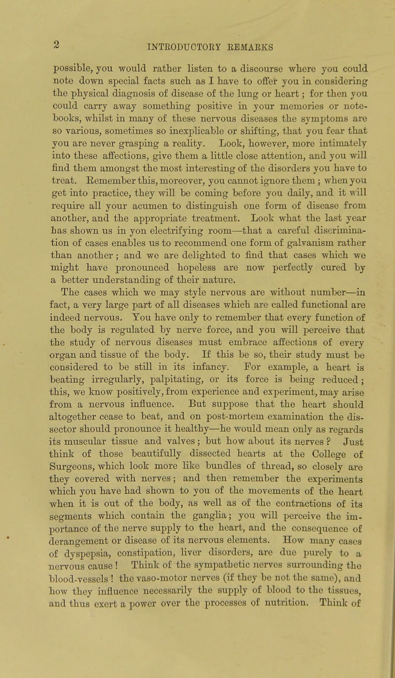 possible, you would rather listen to a discourse wliere you could note down special facts such as I have to offer you in considering the physical diagnosis of disease of the lung or heart; for then you could carry away something positive in your memoi'ies or note- books, whilst in many of these nervous diseases the symptoms are so various, sometimes so inexplicable or shifting, that you fear that you are never grasping a reality. Look, however, more intimately into these affections, give them a little close attention, and you will find them amongst the most interesting of the disorders you have to treat. Remember this, moreover, you cannot ignore them; when you get into practice, they will be coming before you daily, and it will require all your acumen to distinguish one form of disease from another, and the appropriate treatment. Look what the last year Las shown us in yon electrifying room—that a careful discrimina- tion of cases enables us to recommend one form of galvanism rather than another ; and we are delighted to find that cases which we might have pronounced hopeless are now perfectly cured by a better understanding of their nature. The cases which we may style nervous are without number—in fact, a very large part of all diseases which are called functional are indeed nervous. You have only to remember that every fimction of the body is regulated by nerve force, and you will j)erceive that the study of nervous diseases must embrace affections of every organ and tissue of the body. If this be so, then- study must be considered to be still in its infancy. For example, a heart is beating irregularly, palpitating, or its force is being reduced; this, we know positively, from experience and experiment, may arise from a nervous influence. But suppose that the heart should altogether cease to beat, and on post-mortem examination the dis- sector should pronounce it healthy—he would mean only as regards its muscular tissue and valves ; but how about its nerves ? Just think of those beautifully dissected hearts at the College of Surgeons, which look more like bundles of thread, so closely are they covered with nerves; and then remember the expeiiments which you have had shown to you of the movements of the heart when it is out of the body, as well as of the contractions of its segments which contain the ganglia; you will perceive the im- poa-tance of the nerve supply to the heart, and the consequence of derangement or disease of its nervous elements. How many cases of dyspepsia, constipation, liver disorders, are due jmrely to a nervous cause ! Think of the sympathetic Jierves surrounding the blood-vessels ! the vaso-motor nerves (if they be not the same), and how they influence necessarily the supply of blood to the tissues, and thus exert a power over the processes of nutrition. Think of