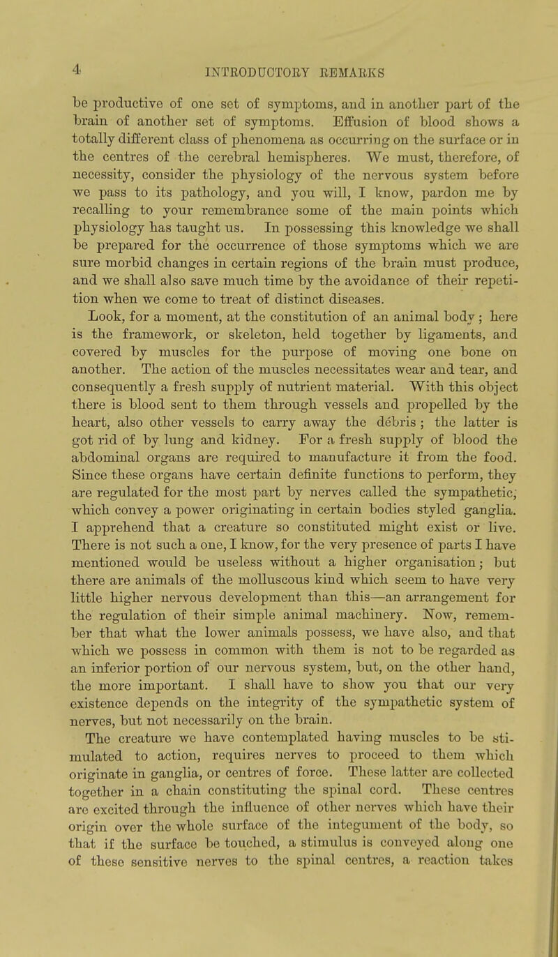 be productive of one set of symptoms, and in another part of the brain of another set of symptoms. Effusion of blood shows a totally different class of phenomena as occurring on the surface or in the centres of the cerebral hemispheres. We must, therefore, of necessity, consider the physiology of the nervous system before we pass to its pathology, and you will, I know, pardon me by recalling to your remembrance some of the main points which physiology has taught us. In possessing this knowledge we shall be prepared for the occurrence of those symptoms which we are sure morbid changes in certain regions of the brain must produce, and we shall also save much time by the avoidance of their repeti- tion when we come to treat of distinct diseases. Look, for a moment, at the constitution of an animal body ; here is the framework, or skeleton, held together by ligaments, and covered by muscles for the purpose of moving one bone on another. The action of the muscles necessitates wear and tear, and consequently a fresh supply of nutrient material. With this object there is blood sent to them through vessels and propelled by the heart, also other vessels to carry away the debris ; the latter is got rid of by lung and kidney. For a fresh supply of blood the abdominal organs are required to manufacture it from the food. Since these organs have certain definite functions to perform, they are regulated for the most part by nerves called the sympathetic, which convey a power originating in certain bodies styled ganglia. I apprehend that a creature so constituted might exist or live. There is not such a one, I know, for the very presence of parts I have mentioned would be useless without a higher organisation; but there are animals of the molluscous kind which seem to have very little higher nervous development than this—an arrangement for the regulation of their simple animal machinery. Now, remem- ber that what the lower animals possess, we have also, and that which we possess in common with them is not to be regarded as an inferior portion of our nervous system, but, on the other hand, the more important. I shall have to show you that our very existence depends on the integrity of the sympathetic system of nerves, but not necessarily on the brain. The creature we have contemplated having muscles to be sti- mulated to action, requires nerves to proceed to them which originate in ganglia, or centres of force. These latter are collected together in a chain constituting the spinal cord. These centres arc excited through the influence of other nerves which have their origin over the whole surface of the integument of the body, so that if the surface be touched, a stimulus is conveyed along one of these sensitive nerves to the spinal centres, a reaction takes