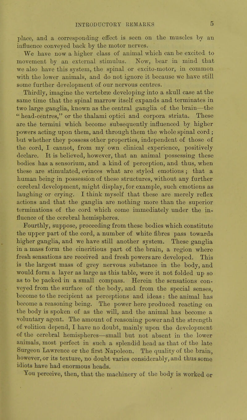 place, and a corresponding effect is seen on the muscles by an influence conveyed back by the motor nerves. We have now a higher class of animal which can be excited to movement by an external stimulus. Now, bear in mind that we also have this system, the spinal or excito-motor, in common with the lower animals, and do not ignore it because we have still some further development of our nervous centres. Thirdly, imagine the vertebrae developing into a skull case at the same time that the spinal marrow itself expands and terminates in two large ganglia, known as the central ganglia of the brain—the  head-centres, or the thalami optici and corpora striata. These are the termini which become subsequently influenced by higher powers acting upon them, and through them the whole spinal cord ; but whether they possess other properties, independent of those of the cord, I cannot, from my own clinical experience, positively declare. It is believed, however, that an animal possessing these bodies has a sensorium, and a kind of perception, and thus, when these are stimulated, evinces what are styled emotions ; that a human being in possession of these structures, without any further cerebral development, might display, for example, such emotions as laughing or crying. I think myself that these are merely reflex actions and that the ganglia are nothing more than the superior terminations of the cord which come immediately under the in- fluence of the cerebral hemispheres. Fourthly, suppose, proceeding from these bodies which constitute the upper part of the cord, a number of white fibres pass towards higher ganglia, and we have still another system. These ganglia in a mass form the cineritious part of the brain, a region where fresh sensations are received and fresh powers are developed. This is the largest mass of grey nervous substance in the body, and would form a layer as large as this table, were it not folded up so as to be packed in a small compass. Herein the sensations con- veyed from the surface of the body, and from the special senses, become to the recipient as perceptions and ideas : the animal has become a reasoning being. The power here produced reacting on the body is spoken of as the will, and the animal has become a voluntary agent. The amount of reasoning power and the strength of volition depend, I have no doubt, mainly upon the develojiment of the cerebral hemispheres—small but not absent in the lower animals, most perfect in such a splendid head as that of the late Surgeon Lawrence or the first Napoleon. The quality of the brain, however, or its texture, no doubt varies considerably, and thus some idiots have had enormous heads. You perceive, then, that the machinery of the body is worked or