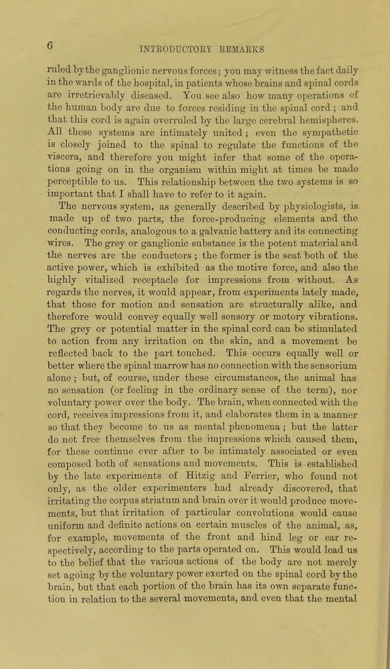INTEODUOTORT REMARKS ruled by the ganglionic nervous forces; you may witness the fact daily in the wards of the hospital, in patients whose brains and spinal cords are irretrievably diseased. Tou see also how many operations of the human body are due to forces residing in the spinal cord ; and that this cord is again overruled by the large cerebral hemispheres. All these systems are intimately united ; even the sympathetic is closely joined to the spinal to regulate the functions of the viscera, and therefore you might infer that some of the opera- tions going on in the organism within might at times be made perceptible to us. This relationship between the two systems is so important that I shall have to refer to it again. The nervous system, as generally described by physiologists, is made up of two parts, the force-producing elements and the conducting cords, analogous to a galvanic battery and its connecting wires. The grey or ganglionic substance is the potent material and the nerves are the conductors ; the former is the seat both of the active power, which is exhibited as the motive force, and also the highly vitalized receptacle for impressions from without. As regards the nerves, it would appear, from experiments lately made, that those for motion and sensation are structurally alike, and therefore would convey equally well sensory or motory vibrations. The grey or potential matter in the spinal cord can be stimulated to action from any irritation on the skin, and a movement be reflected back to the part touched. This occurs equally well or better where the spinal marrow has no connection with the sensorium alone ; but, of course, under these circumstances, the animal has no sensation (or feeling in the ordinary sense of the term), nor voluntary power over the body. The brain, when connected with the cord, receives impressions from it, and elaborates them in a manner so that they become to us as mental phenomena; but the latter do not free themselves from the impressions which caused them, for these continue ever after to be intimately associated or even composed both of sensations and movements. This is established by the late experiments of Hitzig and Ferrier, who found not only, as the older experimenters had already discovered, that irritating the coi*pus striatum and brain over it would produce move- ments, but that irritation of particular convolutions would cause uniform and definite actions on certain muscles of the animal, as, for example, movements of the front and hind leg or ear re- spectively, according to the parts operated on. This would lead us to the belief that the various actions of the body are not merely set agoing by the voluntary power exerted on the spinal cord by the brain, but that each portion of the brain has its own separate func- tion in relation to the several movements, and even that the mental