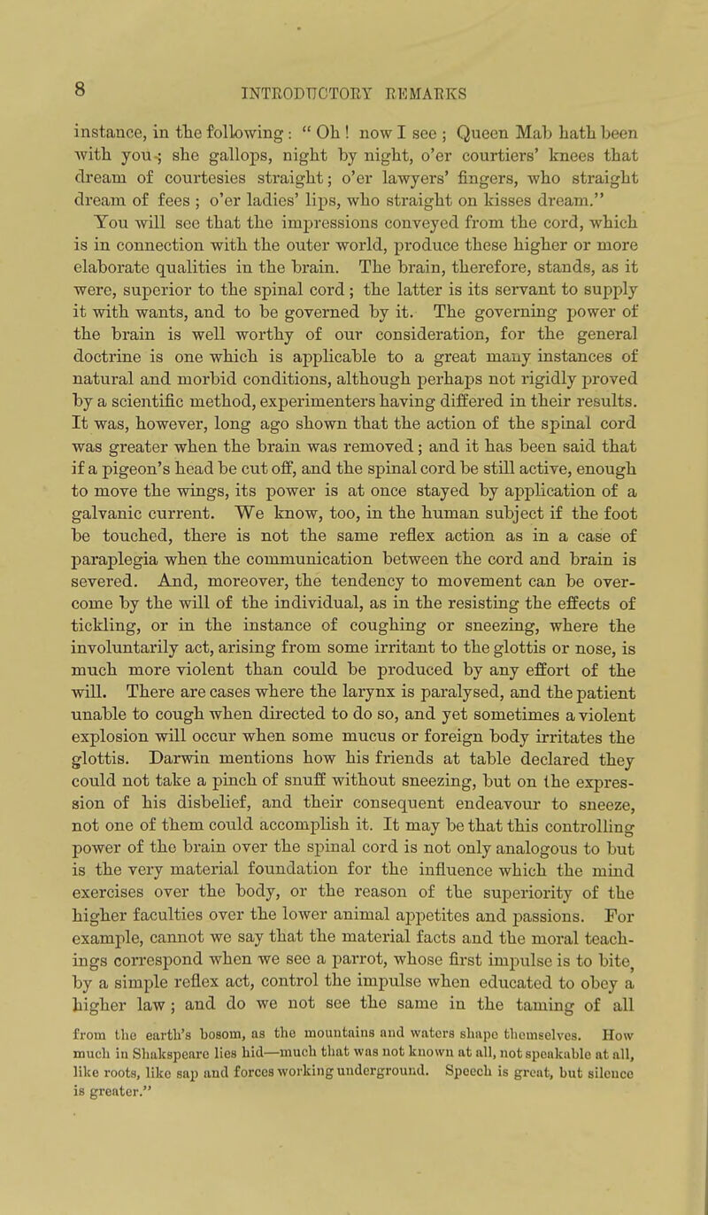 instance, in tlie following:  Oh ! now I see ; Queen Mab hath been with you-; she gallops, night by night, o'er courtiers' knees that dream of courtesies straight; o'er lawyers' fingers, who straight dream of fees ; o'er ladies' lips, who straight on kisses dream. You will see that the impressions conveyed from the cord, which is in connection with the outer world, produce these higher or more elaborate qualities in the brain. The brain, therefore, stands, as it were, superior to the spinal cord; the latter is its servant to supply it with wants, and to be governed by it. The governing power of the brain is well worthy of our consideration, for the general doctrine is one which is applicable to a great many instances of natural and morbid conditions, although perhaps not rigidly proved by a scientific method, experimenters having differed in their results. It was, however, long ago shown that the action of the spinal cord was greater when the brain was removed; and it has been said that if a pigeon's head be cut off, and the spinal cord be still active, enough to move the wings, its power is at once stayed by application of a galvanic current. We know, too, in the human subject if the foot be touched, there is not the same reflex action as in a case of paraplegia when the communication between the cord and brain is severed. And, moreover, the tendency to movement can be over- come by the will of the individual, as in the resisting the effects of tickling, or in the instance of coughing or sneezing, where the involuntarily act, arising from some irritant to the glottis or nose, is much more violent than could be produced by any effort of the will. There are cases where the larynx is paralysed, and the patient unable to cough when directed to do so, and yet sometimes a violent explosion will occur when some mucus or foreign body irritates the glottis. Darwin mentions how his friends at table declared they could not take a pinch of snuff without sneezing, but on the expres- sion of his disbelief, and their consequent endeavour to sneeze, not one of them could accomplish it. It may be that this controlling power of the brain over the spinal cord is not only analogous to but is the very material foundation for the influence which the mind exercises over the body, or the reason of the superiority of the higher faculties over the lower animal appetites and passions. For example, cannot we say that the material facts and the moral teach- ings correspond when we see a parrot, whose first impulse is to bite, by a simple reflex act, control the impulse when educated to obey a higher law; and do we not see the same in the taming of all from the earth's bosom, as the mountains and waters shape themselves. How much in Shakspearc lies hid—much tliat was not known at all, not spcnkuble at all, like roots, like sap and forces working underground. Speech is great, but silence is greater.