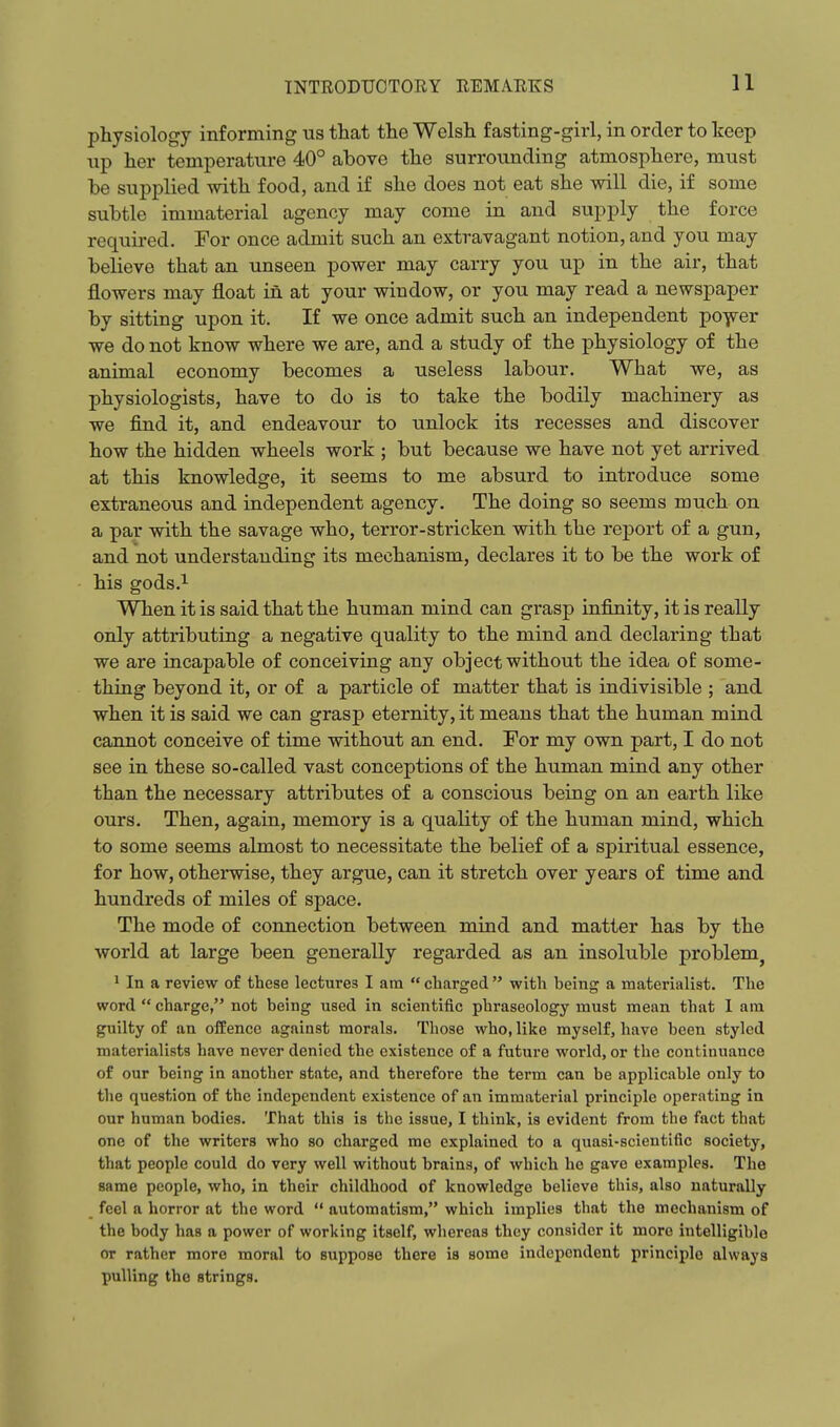 physiology informing us that the Welsh fasting-girl, in order to keep np her temperature 40° above the surrounding atmosphere, must he supplied with food, and if she does not eat she will die, if some subtle immaterial agency may come in and supply the force required. For once admit such an extravagant notion, and you may believe that an unseen power may carry you up in the air, that flowers may float in at your window, or you may read a newspaper by sitting upon it. If we once admit such an independent po-^yer we do not know where we are, and a study of the physiology of the animal economy becomes a useless labour. What we, as physiologists, have to do is to take the bodily machinery as we find it, and endeavour to unlock its recesses and discover how the hidden wheels work ; but because we have not yet arrived at this knowledge, it seems to me absurd to introduce some extraneous and independent agency. The doing so seems much on a par with the savage who, terror-stricken with the report of a gun, and not understanding its mechanism, declares it to be the work of his gods.i When it is said that the human mind can grasp infinity, it is really only attributing a negative quality to the mind and declaring that we are incapable of conceiving any object without the idea of some- thing beyond it, or of a particle of matter that is indivisible ; and when it is said we can grasp eternity, it means that the human mind cannot conceive of time without an end. For my own part, I do not see in these so-called vast conceptions of the human mind any other than the necessary attributes of a conscious being on an earth like ours. Then, again, memory is a quality of the human mind, which to some seems almost to necessitate the belief of a spiritual essence, for how, otherwise, they argue, can it stretch over years of time and hundreds of miles of space. The mode of connection between mind and matter has by the world at large been generally regarded as an insoluble problem^ 1 In a review of these lectures I am  charged  with heing a materialist. The word  charge, not being used in scientific phraseology must mean that 1 am guilty of an offence against morals. Those who, like myself, have been styled materialists have never denied the existence of a future world, or the continuance of our being in another state, and therefore the term can be applicable only to the question of the independent existence of an immaterial principle operating in our human bodies. That this is the issue, I think, is evident from the fact that one of the writers who so charged me explained to a quasi-scientific society, that people could do very well without brains, of which he gave examples. The same people, who, in their childhood of knowledge believe this, also naturally feel a horror at the word  automatism, which implies that the mechanism of the body has a power of working itself, whereas they consider it more intelligible or rather more moral to suppose there is some independent principle always pulling the strings.