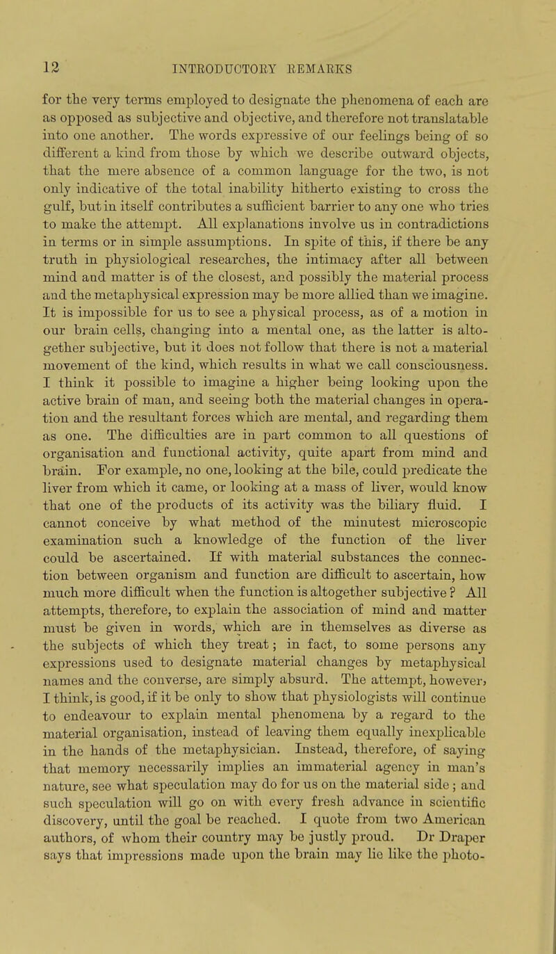 for tlie very terms employed to designate tlie phenomena of each are as opposed as subjective and objective, and therefore not translatable into one another. The words expressive of our feelings being of so different a kind from those by which we describe outward objects, that the mere absence of a common language for the two, is not only indicative of the total inability hitherto existing to cross the gulf, but in itself contributes a sufficient barrier to any one who tries to make the attemj)t. All explanations involve us in contradictions in terms or in simple assumptions. In spite of this, if there be any truth in physiological researches, the intimacy after all between mind and matter is of the closest, and possibly the material process and the metaphysical expression may be moi'e allied than we imagine. It is impossible for us to see a physical process, as of a motion in our brain cells, changing into a mental one, as the latter is alto- gether subjective, but it does not follow that there is not a material movement of the kind, which results in what we call consciousness. I think it possible to imagine a higher being looking upon the active brain of man, and seeing both the material changes in opera- tion and the resultant forces which are mental, and regarding them as one. The difficulties are in pai't common to all questions of organisation and functional activity, quite apart from mind and brain. Tor example, no one, looking at the bile, cotdd predicate the liver from which it came, or looking at a mass of liver, would know that one of the products of its activity was the biliary fluid. I cannot conceive by what method of the minutest microscopic examination such a knowledge of the function of the liver could be ascertained. If with material substances the connec- tion between organism and function are difficult to ascertain, how much more difficult when the function is altogether subjective ? All attempts, therefore, to explain the association of mind and matter must be given in words, which are in themselves as diverse as the subjects of which they treat; in fact, to some persons any expressions used to designate material changes by metaphysical names and the converse, are simply absurd. The attempt, however) I think, is good, if it be only to show that physiologists will continue to endeavour to explain mental phenomena by a regard to the material organisation, instead of leaving them equally inexplicable in the hands of the metaphysician. Instead, therefore, of saying that memory necessarily implies an immaterial agency in man's nature, see what speculation may do for us on the material side ; and such speculation will go on with every fresh advance in scientific discovery, until the goal be reached. I quote from two American authors, of whom their country may be justly proud. Dr Draper says that impressions made upon the brain may lie like the photo-