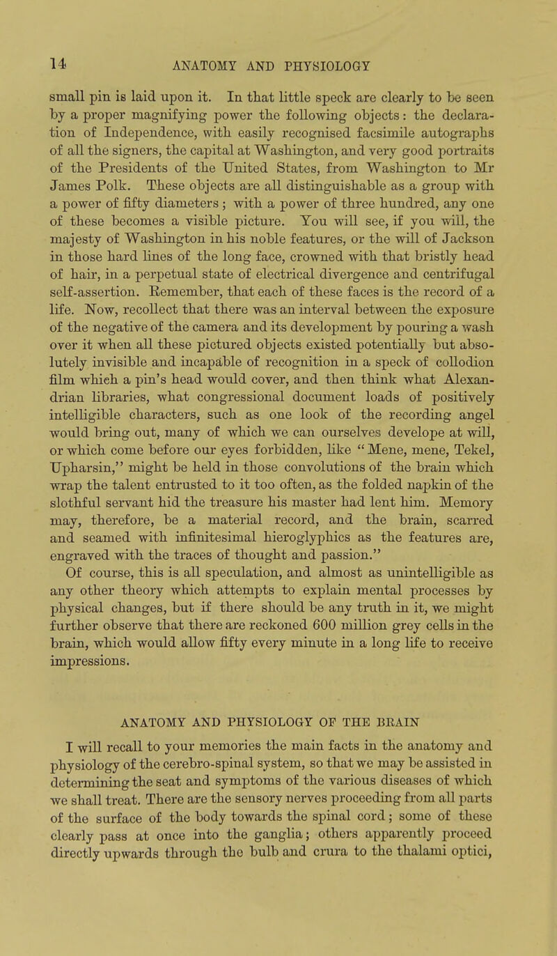 small pin is laid upon it. In that little speck are clearly to be seen by a proper magnifying power the following objects: the declara- tion of Independence, with easily recognised facsimile autographs of all the signers, the capital at Washington, and very good portraits of the Presidents of the United States, from Washington to Mr James Polk. These objects are all distinguishable as a group with a power of fifty diameters ; with a power of three hundred, any one of these becomes a visible picture. You will see, if you will, the majesty of Washington in his noble features, or the will of Jackson in those hard lines of the long face, crowned with that bristly head of hair, in a perpetual state of electrical divergence and centrifugal self-assertion. Remember, that each of these faces is the record of a life. Now, recollect that there was an interval between the exposure of the negative of the camera and its development by pouring a wash over it when all these pictured objects existed potentially but abso- lutely invisible and incapable of recognition in a speck of collodion film which a pin's head would cover, and then think what Alexan- drian libraries, what congressional document loads of positively intelligible characters, such as one look of the recording angel would bring out, many of which we can ourselves develope at will, or which come before our eyes forbidden, like  Mene, mene, Tekel, Upharsin, might be held in those convolutions of the brain which wrap the talent entrusted to it too often, as the folded napkin of the slothful servant hid the treasure his master had lent him. Memory may, therefore, be a material record, and the brain, scarred and seamed with infinitesimal hieroglyphics as the features are, engraved with the traces of thought and passion. Of course, this is all speculation, and almost as unintelligible as any other theory which attempts to explain mental processes by physical changes, but if there should be any truth in it, we might further observe that there are reckoned 600 million grey cells iu the brain, which would allow fifty every minute in a long life to receive impressions. ANATOMY AND PHYSIOLOGY OF THE BKAIN I will recall to your memories the main facts in the anatomy and physiology of the cerebro-spinal system, so that we may be assisted in determining the seat and symptoms of the various diseases of which we shall treat. There are the sensory nerves proceeding from all parts of the surface of the body towards the spinal cord; some of these clearly pass at once into the ganglia; others apparently proceed directly upwards through the bulb and crura to the thalami optici,