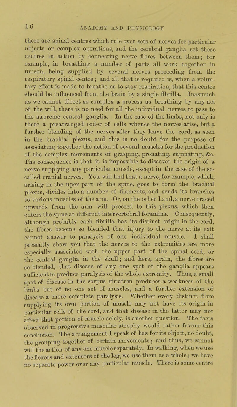 IG there are spinal centres which rule over sets of nerves for particular objects or complex operations, and the cerebral ganglia set these centres in action by connecting nerve fibres between them; for example, in breathing a number of parts all work together in unison, being supplied by several nerves proceeding from the respiratory spinal centre ; and all that is required is, when a volun- tary effort is made to breathe or to stay respiration, that this centre should be influenced from the brain by a single fibrilla. Inasmuch as we cannot direct so complex a process as breathing by any act of the will, there is no need for all the individual nei-ves to pass to the supreme central ganglia. In the case of the limbs, not only is there a prearranged order of cells whence the nerves arise, but a further blending of the nerves after they leave the cord, as seen in the brachial plexus, and this is no doubt for the purpose of associating together the action of several muscles for the production of the comj^lex movements of grasping, pronating, supinating, &c. The consequence is that it is impossible to discover the origiu of a nerve supplying any particular muscle, except in the case of the so- called cranial nerves. You will find that a nerve, for example, which, arising in the uper part of the spine, goes to form' the brachial plexus, divides into a number of filaments, and sends its branches to various muscles of the arm. Or, on the other hand, a nerve traced upwards from the arm will proceed to this plexus, which then enters the spine at different intervertebral foramina. Consequently, although probably each fibrilla has its distinct origin in the cord, the fibres become so blended that injury to the nerve at its exit cannot answer to paralysis of one individual muscle. I shall presently show you that the nerves to the extremities are more especially associated with the upper part of the spinal cord, or the central ganglia in the skull; and here, again, the fibres are so blended, that disease of any one spot of the ganglia appears sufficient to produce paralysis of the-whole extremity. Thus, a small spot of disease in the corpus striatum produces a weakness of the limbs but of no one set of muscles, and a further extension of disease a more complete paralysis. Whether every distinct fibre supplying its own portion of muscle may not have its origin in particular cells of the cord, and that disease in the latter may not affect that portion of muscle solely, is another question. The facts observed in progressive muscular atrophy would rather favour this conclusion. The arrangement I speak of has for its object, no doubt, the grouping together of certain movements ; and thus, we cannot will the action of any one muscle separately. In walking, when we use the flexors and extensors of the leg, we use them as a whole; we have no separate power over any particular muscle. There is some centre