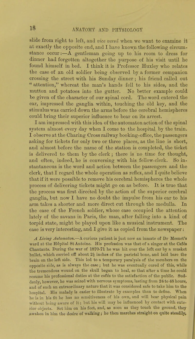 slide from right to left, and vice versa when we want to examine it at exactly the o^jposite end, and I have known the following circum- stance occur:—A gentleman going up to his room to dress for dinner had forgotten altogether the purpose of his visit until he found himself in bed. I think it is Professor Huxley who relates the case of an old soldier being observed by a former companion crossing the street with his Sunday dinner ; his friend called out  attention, whereat the man's hands fell to his sides, and the mutton and potatoes into the gutter. No better example could be given of the character of our spinal cord. The word entered the ear, impressed the ganglia within, touching the old key, and the stimulus was carried down the arms before the cerebral hemispheres could bring their superior influence to bear on its arrest. I am impressed with this idea of the automaton action of the spinal system almost every day when I come to the hospital by the train. I observe at the Charing Cross railway booking-ofBice, the passengers asking for tickets for only two or three places, as the line is short, and almost before the name of the station is completed, the ticket is delivered to them by the clerk ; there is no time for thought, and often, indeed, he is conversing with his fellow-clerk. So in- stantaneous is the word and action between the passengers and the clerk, that I regard the whole operation as reflex, and I quite believe that if it were possible to remove his cerebral hemispheres the whole process of delivering tickets might go on as before. It is true that the ]process was first directed by the action of the superior cerebral ganglia, but now I have no doubt the impulse from his ear to his arm takes a shorter and more direct cut through the medrdla. In the case of the French soldier, whose case occupied the attention lately of the savans in Paris, the man, after falling into a kind of torpid state, might be played upon like a musical instrument. The case is very interesting, and I give it as copied from the newspaper: A Living Automaton.—A curious patient is just now an inmate o£ Dr Mesnet's ward at the Hdpital St Antoine. His profession was that of a singer at the Cafes Chantants. During the war of 1870-71 he was hit over the left ear by a musket bxTllet, which carried off about 2J inches of the parietal bone, and laid bare the brain on the left side. This led to a temporary paralysis of the members on the opposite side, as is always the case; but he was eventually cured of this, while the tremendous wound on the skull began to heal, so that after a time he could resume his professional duties at the cafes to the satisfaction of the pxiblic. Sud- denly, however, he was seized with nervous symptoms, lasting from 24 to 48 hours, and of such an extraordinary nature that it was considered safe to take him to the hospital. His malady is easier to illustrate by examples than to define. When he is in his fit he has no sensitiveness of his own, and will bear physical pain without being aware of it; but his will may be infiueuccd by contact with exte- rior ol>3ccts. Set liim on his feet, and, as soon as they touch the ground, they awaken in him the desire of walking; he then marches straight on quite steadily,