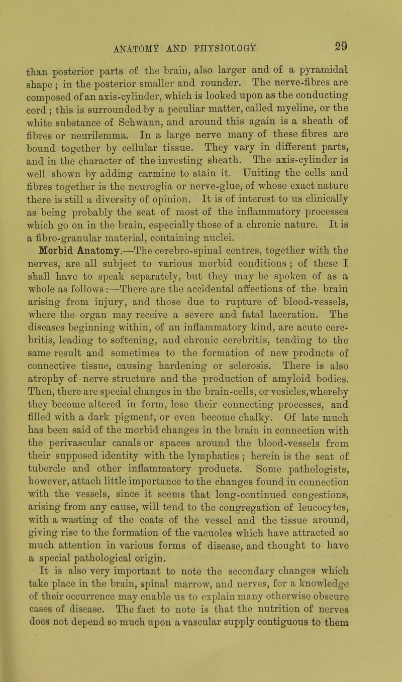 than posterior parts of the brain, also larger and of a pyramidal shape ; in the posterior smaller and rounder. The nerve-fibres are composed of an axis-cylinder, which is looked upon as the conducting cord ; this is surrounded by a peculiar matter, called myeline, or the white substance of Schwann, and around this again is a sheath of fibres or neurilemma. In a large nerve many of these fibres are bound together by cellular tissue. They vary in different parts, and in the character of the investing sheath. The axis-cylinder is well shown by adding carmine to stain it. Uniting the cells and fibres together is the neuroglia or nerve-glue, of whose exact nature there is still a diversity of opinion. It is of interest to us clinically as being probably the seat of most of the inflammatory processes which go on in the brain, especially those of a chronic nature. It is a fibro-granular material, containing nuclei. Morbid Anatomy.—The cerebro-spinal centres, together with the nerves, are all subject to various morbid conditions ; of these I shall have to speak separately, but they may be spoken of as a whole as follows:—There are the accidental affections of the brain arising from injury, and those due to rupture of blood-vessels, where the- organ may receive a severe and fatal laceration. The diseases beginning within, of an inflammatory kind, are acute cere- britis, leading to softening, and chronic cerebritis, tending to the same result and sometimes to the formation of new products of connective tissue, causing hardening or sclerosis. There is also atrophy of nerve structure and the production of amyloid bodies. Then, there are special changes in the brain-cells, or vesicles,whereby they become altered in form, lose their connecting processes, and filled with a dark pigment, or even become chalky. Of late much has been said of the morbid changes in the brain in connection with the perivascular canals or spaces around the blood-vessels from their supposed identity with the lymphatics ; herein is the seat of tubercle and other inflammatory products. Some pathologists, however, attach little importance to the changes found in connection with the vessels, since it seems that long-continued congestions, arising from any cause, will tend to the congregation of leucocytes, with a wasting of the coats of the vessel and the tissue around, giving rise to the formation of the vacuoles which have attracted so much attention in various forms of disease, and thought to have a special pathological origin. It is also very important to note the secondary changes which take place in the brain, spinal marrow, and nerves, for a knowledge of their occurrence may enable us to explain many otherwise obscure cases of disease. The fact to note is that the nutrition of nerves does not depend so much upon a vascular supply contiguous to them