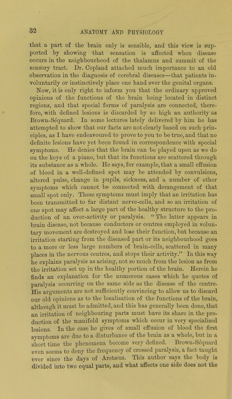 82 AMTOliT AND fHYglOLOGt that a part of the brain only is sensible, and this view is sup- ported by stowing that sensation is affected when disease occurs in the neighbourhood of the thalamus and summit of the sensory tract. Dr. Copland attached much importance to an old observation in the diagnosis of cerebral diseases—that patients in- voluntarily or instinctively place one hand over the genital organs. Now, it is only right to inform you that the ordinary approved opinions of the functions of the brain being located in distinct regions, and that special forms of paralysis are connected, there- fore, with defined lesions is discarded by so high an authority as Brown-Sequard. In some lectures lately delivered by him he has attempted to show that our facts are not clearly based on such prin- ciples, as I have endeavoured to prove to you to be true, and that no definite lesions have yet been found in correspondence with special symptoms. He denies that the brain can be played upon as we do on the keys of a piano, but that its functions are scattered through its substance as a whole. He says, for example, that a small effusion of blood in a well-defined spot may be attended by convulsions, altered pulse, change in pupils, sickness, and a number of other symptoms which cannot be connected with derangement of that small spot only. These symptoms must imply that an irritation has been transmitted to far distant nerve-cells, and so an initation of one spot may affect a large part of the healthy structure to the pro- duction of an over-activity or paralysis.  The latter appears in brain disease, not because conductors or centres employed in volun- tary movement are destroyed and lose their function, but because an irritation starting from the diseased part or its neighbourhood goes to a more or less large numbers of brain-cells, scattered in many places in the nervous centres, and stops their activity. In this way he explains paralysis as arising, not so much from the lesion as from the irritation set up in the healthy portion of the brain. Herein he finds an explanation for the numerous cases which he quotes of paralysis occurring on the same side as the disease of the centre. His arguments are not sufiiciently convincing to allow us to discard our old opinions as to the localisation of the functions of the brain, although it must be admitted, and this has generally been done, that an irritation of neighbouring parts must have its share in the pro- duction of the manifold symjitoms which occur in very specialised lesions. In the case he gives of small effusion of blood the first symptoms are due to a disturbance of the brain as a whole, but in a short time the phenomena become very defined. Brown-Scquard even seems to deny the frequency of crossed paralysis, a fact taught ever since the days of Aretajus. This author says the body is divided into two equal parts, and what affects one side does not the