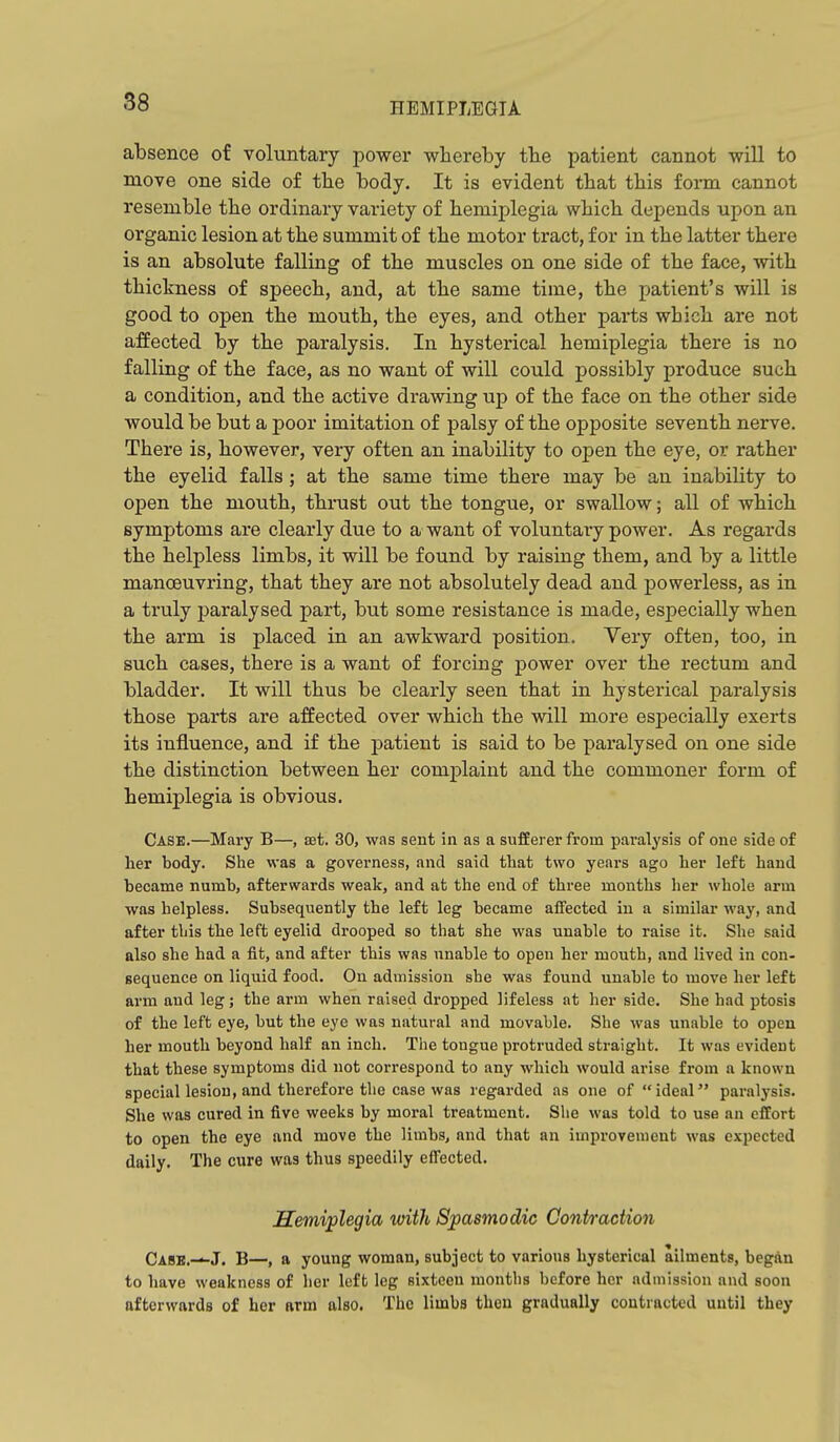 absence of voluntary power whereby tbe patient cannot will to move one side of the body. It is evident that this form cannot resemble the ordinary variety of hemiplegia which depends upon an organic lesion at the summit of the motor tract, for in the latter there is an absolute falling of the muscles on one side of the face, with thickness of speech, and, at the same time, the patient's will is good to open the mouth, the eyes, and other parts which are not affected by the paralysis. In hysterical hemiplegia there is no falling of the face, as no want of will could possibly produce such a condition, and the active drawing up of the face on the other side would be but a poor imitation of palsy of the opposite seventh nerve. There is, however, very often an inability to open the eye, or rather the eyelid falls ; at the same time there may be an inability to open the mouth, thrust out the tongue, or swallow; all of which symptoms are clearly due to a want of voluntary power. As regards the helpless limbs, it will be found by raising them, and by a little manoeuvring, that they are not absolutely dead and powerless, as in a truly j)aralysed part, but some resistance is made, especially when the arm is placed in an awkward position. Very often, too, in such cases, there is a want of forcing power over the rectum and bladder. It will thus be clearly seen that in hysterical paralysis those parts are affected over which the will more especially exerts its influence, and if the patient is said to be paralysed on one side the distinction between her complaint and the commoner form of hemiplegia is obvious. Case.—Mary B—, ssi. 30, was sent in as a sufferer from paralysis of one side of her body. She was a governess, and said that two years ago her left hand became numb, afterwards weak, and at the end of three months her whole arm was helpless. Subsequently the left leg became affected in a similar way, and after this the left eyelid drooped so that she was unable to raise it. She said also she had a fit, and after this was unable to open her mouth, and lived in con- sequence on liquid food. On admission she was found unable to move her left arm and leg; the arm when raised dropped lifeless at her side. She had ptosis of the left eye, but the eye was natural and movable. She was unable to open her mouth beyond half an inch. The tongue protruded straight. It was evident that these symptoms did not correspond to any which would arise from a known special lesion, and therefore the case was regarded as one of ideal paralysis. She was cured in five weeks by moral treatment. She was told to use an effort to open the eye and move the limbsj and that an improvement was expected daily. The cure was thus speedily effected. hemiplegia with Spasmodic Contraction Casb.—J. B—, a young woman, subject to various hysterical ailments, began to have weakness of lier left leg sixteen months before her admission and soon afterwards of her arm also. The limbs then gradually contracted until they