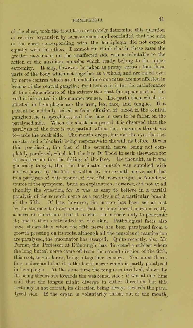 of tlie chest, took the trouble to accurately determine this question of relative expansion by measurement, and concluded that the side of the chest corresponding with the hemiplegia did not expand equally with the other. I cannot but think that in these cases the greater movement on the unaffected side was attributable to the action of the auxiliary muscles which really belong to the upper extremity. It may, however, be taken as pretty certain that those parts of the body which act together as a whole, and are ruled over by nerve centres which are blended into one mass, are not affected in lesions of the central ganglia; for I believe it is for the maintenance of this independence of the extremities that the upper part of the cord is bifurcated in the manner we see. The parts, then, which are affected in hemiplegia are the arm, leg, face, and tongue. If a patient be suddenly seized as from effusion of blood in the central ganglion, he is speechless, and the face is seen to be fallen on the paralysed side. When the shock has passed it is observed that the paralysis of the face is but partial, whilst the tongue is thrust out towards the weak side. The mouth drops, but not the eye, the cor- rugator and orbicularis being responsive to the will, as before. It was this peculiarity, the fact of the seventh nerve being not com- pletely paralysed, which led the late Dr Todd to seek elsewhere for an explanation for the falling of the face. He thought, as it was generally taught, that the buccinator muscle was supplied with motive power by the fifth as well as by the seventh nerve, and that in a paralysis, of this branch of the fifth nerve might be found the source of the symptom. Such an explanation, however, did not at all simplify the question, for it was as easy to believe in a partial paralysis of the seventh nerve as a paralysis of a particular branch of the fifth. Of late, however, the matter has been set at rest by the statement of anatomists, that the long buccal nerve is really a nerve of sensation; that it reaches the muscle only to penetrate it; and is then distributed on the skin. Pathological facts also have shown that, when the fifth nerve has been paralysed from a growth pressing on its roots, although all the muscles of mastication are paralysed, the buccinator has escaped. Quite recently, also, Mr Turner, the Professor at Edinburgh, has dissected a subject where the long buccal nerve came off from the second division of the fifth, this root, as you know, being altogether sensory. You must there- fore understand that it is the facial nerve which is partly paralysed in hemiplegia. At the same time the tongue is involved, shown by its being thrust out towards the weakened side ; it was at one time said that the tongue might diverge in either direction, but this certainly is not correct, its direction being always towards the para- lysed aide. If the orgaa is voluntarily thrust out of the mouth,