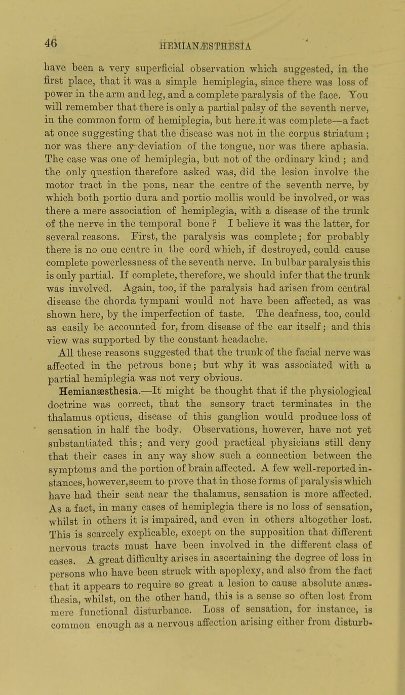 liave been a very superficial observation wliicb suggested, in tbe first place, that it was a simple hemiplegia, since there was loss of power in the arm and leg, and a complete paralysis of the face. Tou will remember that there is only a partial palsy of the seventh nerve, in the common form of hemiplegia, but here, it was complete—a fact at once suggesting that the disease was not in the corpus stx'iatum; nor was there any deviation of the tongue, nor was there aphasia. The case was one of hemiplegia, bnt not of the ordinary kind ; and the only question therefore asked was, did the lesion involve the motor tract in the pons, near the centre of the seventh nerve, by which both portio dura and portio mollis would be involved, or was there a mere association of hemiplegia, with a disease of the trunk of the nerve in the temporal bone ? I believe it was the latter, for several reasons. First, the paralysis was complete; for probably there is no one centre in the cord which, if destroyed, could cause complete powerlessuess of the seventh nerve. In bulbar paralysis this is only partial. If complete, therefore, we should infer that the trunk was involved. Again, too, if the paralysis had arisen from central disease the chorda tympani would not have been affected, as was shown here, by the imperfection of taste. The deafness, too, could as easily be accounted for, from disease of the ear itself; and this view was supported by the constant headache. All these reasons suggested that the trunk of the facial nerve was affected in the petrous bone; but why it was associated with a partial hemiplegia was not very obvious. Hemianaesthesia.—It might be thought that if the physiological doctrine was correct, that the sensory tract terminates in the thalamus opticus, disease of this ganglion would produce loss of sensation in half the body. Observations, however, have not yet substantiated this; and very good practical physicians still deny that their cases in any way show such a connection between the symptoms and the portion of brain affected. A few well-reported in- stances, however, seem to prove that in those forms of j^aralysis which have had their seat near the thalamus, sensation is more affected. As a fact, in many cases of hemiplegia there is no loss of sensation, whilst in others it is impaired, and even in others altogether lost. This is scarcely explicable, except on the supposition that different nervous tracts must have been involved in the different class of cases. A great difficulty arises in ascertaining the degree of loss in persons who have been struck with apoplexy, and also from the fact that it appears to require so great a lesion to cause absolute anjBs- thesia, whilst, on the other hand, this is a sense so often lost from mere functional disturbance. Loss of sensation, for instance, is common enough as a nervous affection arising either from disturb-