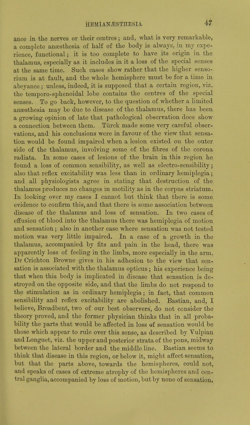 ance in the nerves or their centres; and, what is very remarkable, a complete antesthesia of half of the body is always, in my expe- rience, functional; it is too complete to have its origin in the thalamus, especially as it includes in it a loss of the special senses at the same time. Such cases show rather that the higher senso- rium is at fault, and the whole hemisphere must be for a time in abeyance; unless, indeed, it is supposed that a certain region, viz. the temporo-sphenoidal lobe contains the centres of the special senses. To go back, however, to the question of whether a limited anaesthesia may be due to disease of the thalamus, there has been a growing opinion of late that pathological observation does show a connection between them. Tiirck made some very careful obser- vations, and his conclusions were in favour of the view that sensa- tion would be found impaired when a lesion existed on the outer side of the thalamus, involving some of the fibres of the corona radiata. In some cases of lesions of the brain in this region he found a loss of common sensibility, as well as electro-sensibility; also that reflex excitability was less than in ordinary hemiplegia; and all physiologists agree in stating that destruction of the thalamus produces no changes in motility as in the corpus striatum. In looking over my cases I cannot but think that there is some evidence to confirm this, and that there is some association between disease of the thalamus and loss of sensation. In two cases of effusion of blood into the thalamus there was hemiplegia of motion and sensation; also in another case where sensation was not tested motion was very little impaired^ In a case of a growth in the thalamus, accompanied by fits and pain in the head, there was apparently loss of feeling in the limbs, more especially in the arm. Dr Crichton Browne gives in his adhesion to the view that sen- sation is associated with the thalamus opticus; his experience being that when this body is implicated in disease that sensation is de- stroyed on the opposite side, and that the limbs do not respond to the stimulation as in ordinary hemiplegia; in fact, that common sensibility and reflex excitability are abolished. Bastian, and, I believe, Broadbent, two of our best observers, do not consider the theory proved, and the former physician thinks that in all proba- bility the parts that would be affected in loss of sensation would be those which appear to rule over this sense, as described by Vulpian andLonguet, viz. the upper and posterior strata of the pons, midway between the lateral border and the middle line. Bastian seems to think that disease in this region, or below it, might affect sensation, but that the parts above, towards the hemispheres, could not, and speaks of cases of extreme atrophy of the hemisjjheres and cen- tral ganglia, accompanied by loss of motion, but by none of sensation.