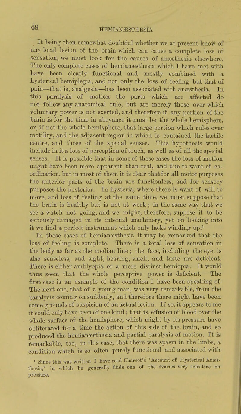 flEMIANiSSfHESlA. It being then somewhat doubtful whether we at present know of any local lesion of the brain which can cause a complete loss of sensation, we must look for the causes of anaesthesia elsewhere. The only complete cases of hemiansesthesia which I have met with have been clearly functional and mostly combined with a hysterical hemiplegia, and not only the loss of feeling but that of pain—that is, analgesia—has been associated with anaesthesia. In this paralysis of motion the parts which are affected do not follow any anatomical rule, but are merely those over which voluntary power is not exerted, and therefore if any portion of the brain is for the time in abeyance it must be the whole hemisphere, or, if not the whole hemisphere, that large portion which rules over motility, and the adjacent region in which is contained the tactile centre, and those of the special senses. This hypothesis would include in it a loss of perception of touch, as well as of all the special senses. It is possible that in some of these cases the loss of motion might have been more apparent than real, and due to want of co- ordination, but in most of them it is clear that for all motor purposes the anterior parts of the brain are functionless, and for sensory purposes the posterior. In hysteria, where there is want of will to move, and loss of feeling at the same time, we must supi^ose that the brain is healthy but is not at work ; in the same way that we see a watch not going, and we might, therefore, suppose it to be seriously damaged in its internal machinery, yet on looking into it we find a perfect instrument which only lacks winding up.^ In these cases of hemiansesthesia it may be remarked that the loss of feeling is complete. There is a total loss of sensation in the body as far as the median line ; the face, including the eye, is also senseless, and sight, hearing, smell, and taste are deficient. There is either amblyopia or a more distinct hemiopia. It would thus seem that the whole perceptive power is deficient. The first case is an example of the condition I have been speaking of. The next one, that of a young man, was very remarkable, from the pai'alysis coming on suddenly, and therefore there might have been some grounds of suspicion of an actual lesion. If so, it appears to me it could only have been of one kind; that is, effusion of blood over the whole surface of the hemisphere, which might by its pressure have obliterated for a time the action of this side of the brain, and so produced the hemiansesthesia and partial paralysis of motion. It ia remarkable, too, in this case, that there was spasm in the limbs, a condition which is so often purely functional and associated with • Since this was written I have read Charcot's ' Account of Hysterical Auajs- thesiu,' in which he generally finds one of the Ovaries very sensitive on pressure.