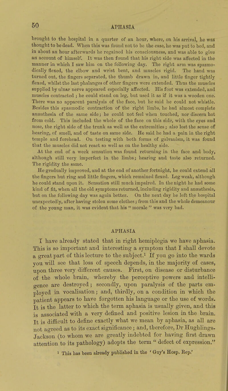 brought to the hospital in a quarter of an hour, where, on his arrival, lie was thought to be dead. When this was found not to be the case, he was put to bed, and in about an hour afterwards he regained his consciousness, and was able to give an account of himself. It was then found that his right side was affected in the manner in which I saw him on the following day. The right arm was spasmo- dically flexed, the elbow and wrist bent, and muscles rigid. The hand was turned out, the fingers separated, the thumb drawn in, and little finger tightly flexed, whilst the last phalanges of other fingers were extended. Thus the muscles supplied by ulnar nerve appeared especially affected. His foot was extended, and muscles contracted ; he could stand on leg, but used it as if it was a wooden one. There was no apparent paralysis of the face, but he said he could not whistle. Besides this spasmodic contraction of the right limbs, he had almost complete anaesthesia of the same side; he could not feel when touched, nor discern hot from cold. This included the whole of the face on this side, with the eyes and nose, the right side of the trunk as well as the extremities; also lost the sense of hearing, of smell, and of taste on same side. He said he had a pain in the right temple and forehead. On testing with both forms of galvauism, it was found that the muscles did not react so well as on the healthy side. At the end of a week sensation was found returning in the face and body, although still very imperfect in the limbs; hearing and taste also returned. The rigidity the same. He gradually improved, and at the end of another fortnight, he could extend all the fingers hut ring and little fingers, which remained flexed. Leg weak, although he could stand upon it. Sensation still much impaired. In the night he had some kind of fit, when all the old symptoms returned, including rigidity and anajsthesia, but on the following day was again better. On the next day he left the liospital unexpectedly, after having stolen some clothes; from this and the whole demeanour of the young man, it was evident that his  morale  was very bad. APHASIA I liave already stated that in riglit hemiplegia we have aphasia. This is so important and interesting a symptom that I shall devote a great part of this lecture to the subject.^ If you go into the wards you will see that loss of speech depends, in the majority of cases, upon three very different causes. First, on disease or disturbance of the whole brain, whereby the perceptive powers and intelli- gence are destroyed; secondly, upon paralysis of the parts em- ployed in vocalisation; and, thirdly, on a condition in which the patient appears to have forgotten his language or the use of words. It is the latter to which the term aphasia is usually given, and this is associated with a very defined and positive lesion in the brain. It is diflB.cult to define exactly what we mean by aphasia, as all are not agreed as to its exact significance ; and, therefore, Dr Hughlings- Jackson (to whom we are greatly indebted for having first drawn attention to its pathology) adopts the term  defect of expression. 1 This has been already published in the ' Guy's Hosp. Rep.'