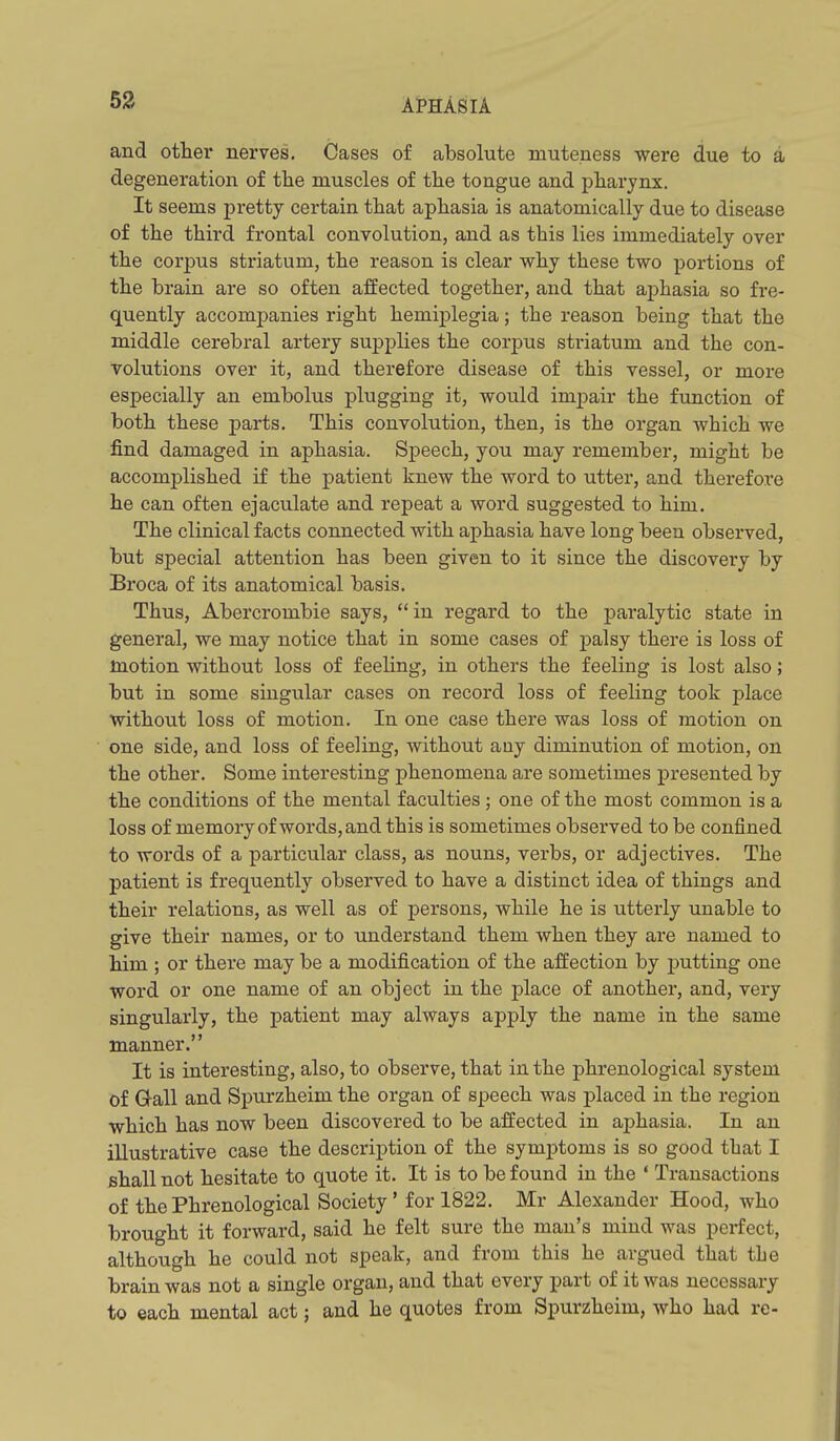 and other nerves. Cases of absolute muteness were due to a degeneration of the muscles of the tongue and pharynx. It seems pretty certain that aphasia is anatomically due to disease of the third frontal convolution, and as this lies immediately over the corpus striatum, the reason is clear why these two portions of the brain are so often affected together, and that aphasia so fre- quently accomj)anies right hemiplegia; the reason being that the middle cerebral artery supplies the corpus striatum and the con- volutions over it, and therefore disease of this vessel, or more especially an embolus plugging it, would impair the function of both these parts. This convolution, then, is the organ which we find damaged in aphasia. Speech, you may remember, might be accomplished if the patient knew the word to utter, and therefore he can often ejaculate and repeat a word suggested to him. The clinical facts connected with aphasia have long been observed, but special attention has been given to it since the discovery by Broca of its anatomical basis. Thus, Abercrombie says, in regard to the paralytic state in general, we may notice that in some cases of jjalsy there is loss of motion without loss of feeling, in others the feeling is lost also; but in some singular cases on record loss of feeling took place without loss of motion. In one case there was loss of motion on one side, and loss of feeling, without any diminution of motion, on the other. Some interesting phenomena are sometimes presented by the conditions of the mental faculties ; one of the most common is a loss of memory of words, and this is sometimes observed to be confined to words of a particular class, as nouns, verbs, or adjectives. The patient is frequently observed to have a distinct idea of things and their relations, as well as of persons, while he is utterly unable to give their names, or to understand them when they are named to him ; or there may be a modification of the affection by j)utting one word or one name of an object in the place of another, and, very singularly, the patient may always apply the name in the same manner. It is interesting, also, to observe, that in the phrenological system of Gall and Spurzheim the organ of speech was placed in the region which has now been discovered to be affected in aphasia. In an illustrative case the description of the symptoms is so good that I shall not hesitate to quote it. It is to be found in the ' Transactions of the Phrenological Society' for 1822. Mr Alexander Hood, who brought it forward, said he felt sure the man's mind was perfect, although he could not speak, and from this he argued that the brain was not a single organ, and that every part of it was necessary to each mental act; and he quotes from Spurzheim, who had re-