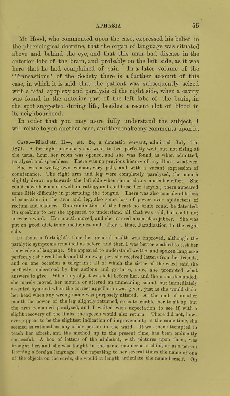 Mr Hood, who commented upon the case, expressed his belief in the phrenological doctrine, that the organ of language was situated above and behind the eye, and that this man had disease in the anterior lobe of the brain, and probably on the left side, as it was here that he had complained of pain. In a later volume of the * Transactions' of the Society there is a further account of this case, in which it is said that the patient was subsequently seized with a fatal apoplexy and paralysis of the right side, when a cavity was found in the anterior part of the left lobe of the brain, in the spot suggested during life, besides a recent clot of blood in its neighbourhood. In order that you may more fully understand the subject, I will relate to you another case, and then make my comments upon it. Case.—Elizabeth H—, set. 24, a domestic servant, admitted July 4tli, 1871. A fortnight previously she went to bed perfectly well, but not rising at the usual hour, her room was opened, and she was found, as when admitted, paralysed and speechless. There was no previous history of any illness whatever. She was a well-grown woman, very pale, and with a vacant expression of countenance. The right arm and leg were completely paralysed, the mouth slightly drawn up towards the left side when she used any muscular effort. She could move her mouth well iu eating, and could use her laryax ; there appeared gome little difficulty in protruding the tongue. There was also considerable loss of sensation in the arm and leg, also some loss of power over sphincters of rectum and bladder. On examination of the heart no bruit could be detected. On speaking to her she appeared to understand all that was said, but could not answer a word. Her mouth moved, and she uttered a senseless jabbei-. She was put on good diet, tonic medicines, and, after a time, Earadization to the right side. In about a fortnight's time her general health was improved, although the paralytic symptoms remained as before, and then I was better enabled to test her knowledge of language. She appeared to understand written and spoken language perfectly; she read books and the newspaper, she received letters from her friends, and on one occasion a telegram; all of which the sister of the ward said she perfectly understood by her actions and gestures, since she prompted what answers to give. When any object was held before her, and the name demanded, she merely moved her mouth, or uttered an unmeaning sound, but immediately assented by a nod when the correct appellation was given, just as she would shake her head when any wrong name was purposely uttered. At the end of another month the power of the leg slightly returned, so as to enable her to sit up, but the arm remained paralysed, and I waited with expectation to see if, with a slight recovery of the limbs, the speech would also return. There did not, how- ever, appear to be the slightest indication of improvement; at the same time, she seemed as rational as any other person in the ward. It was then attempted to teach her afresh, and the method, up to the present time, has been eminently successful. A box of letters of the alphabet, with pictures upon them, was brought her, and she was taught in the same manner as a child, or as a person learning a foreign language. On repeating to hnr several times the name of one of the objects on the cards, she would at length articulate the name herself. On