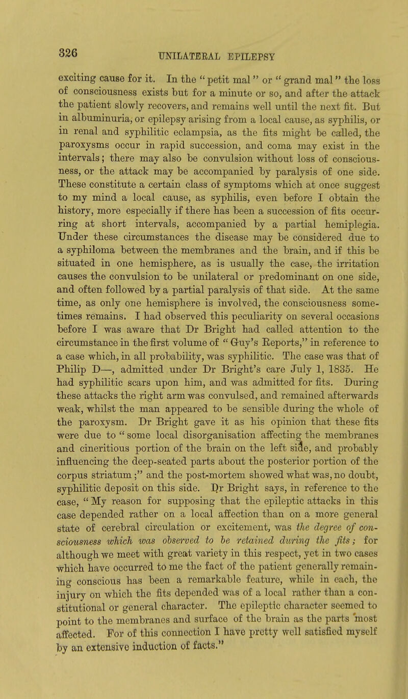 exciting cause for it. In the  petit mal or  grand mal the loss of consciousness exists but for a minute or so, and after the attack the patient slowly recovers, and remains well until the next fit. But in albuminuria, or epilepsy arising from a local cause, as syphilis, or in renal and syphilitic eclampsia, as the fits might be called, the paroxysms occur in rapid succession, and coma may exist in the intervals; there may also be convulsion without loss of conscious- ness, or the attack may be accompanied by paralysis of one side. These constitute a certain class of symptoms which at once suggest to my mind a local cause, as syphilis, even before I obtain the history, more especially if there has been a succession of fits occur- ring at short intervals, accompanied by a partial hemiplegia. Under these circumstances the disease may be considered due to a syphiloma between the membranes and the brain, and if this be situated in one hemisphere, as is usually the case, the irritation causes the convulsion to be unilateral or predominant on one side, and often followed by a partial paralysis of that side. At the same time, as only one hemisphere is involved, the consciousness some- times remains. I had observed this peculiarity on several occasions before I was aware that Dr Bright had called attention to the circumstance in the first volume of  Guy's Eeports, in reference to a case which, in all probability, was syphilitic. The case was that of Philip D—, admitted under Dr Bright's care July 1, 1835. He had syphilitic scars upon him, and was admitted for fits. During these attacks the right arm was convulsed, and remained afterwards weak, whilst the man appeared to be sensible during the whole of the paroxysm. Dr Bright gave it as his opinion that these fits were due to  some local disorganisation affecting the membranes and cineritious portion of the brain on the left side, and probably influencing the deep-seated parts about the posterior portion of the corpus striatum; and the post-mortem showed what was, no doubt, syphilitic deposit on this side. I)r Bright says, in reference to the case,  My reason for supposing that the epileptic attacks in this case depended rather on a local affection than on a more general state of cerebral circulation or excitement, was the degree of con- sciousness which was observed to be retained during the fits; for although we meet with great variety in this respect, yet in two cases which have occurred to me the fact of the patient generally remain- ing conscious has been a remarkable feature, while in each, the injury on which the fits depended was of a local rather than a con- stitutional or general character. The epileptic character seemed to point to the membranes and surface of the brain as the parts most affected. For of this connection I have pretty well satisfied myself by an extensive induction of facts.