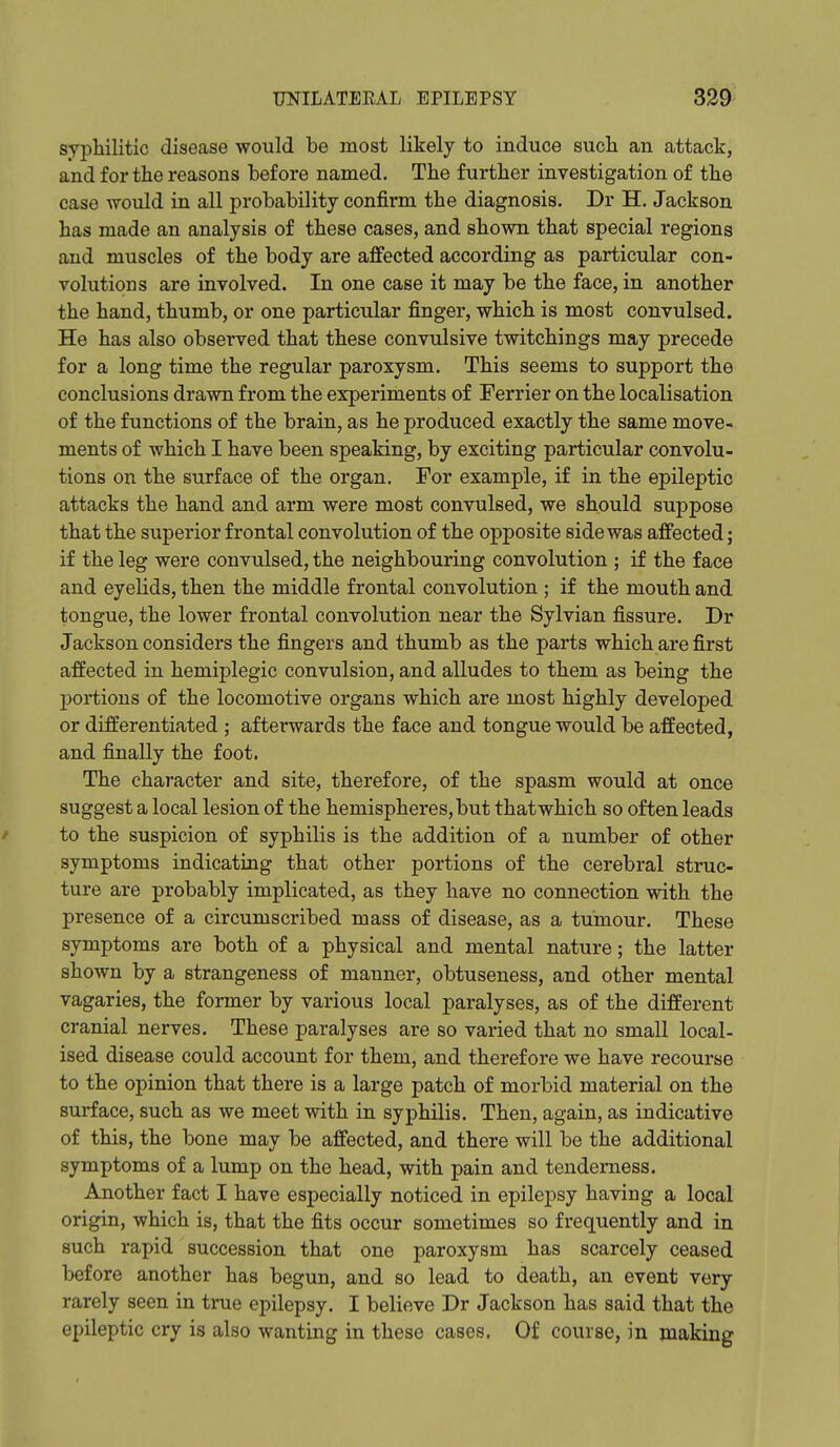 syijliilitic disease would be most likely to induce such an attack, and for the reasons before named. The further investigation of the case -woxild in all probability confirm the diagnosis. Dr H. Jackson has made an analysis of these cases, and shown that special regions and muscles of the body are affected according as particular con- volutions are involved. In one case it may be the face, in another the hand, thumb, or one particular finger, which is most convulsed. He has also observed that these convulsive twitchings may precede for a long time the regular paroxysm. This seems to support the conclusions drawn from the experiments of Terrier on the localisation of the functions of the brain, as he produced exactly the same move- ments of which I have been speaking, by exciting particular convolu- tions on the surface of the organ. For example, if in the epileptic attacks the hand and arm were most convulsed, we should suppose that the superior frontal convolution of the opposite side was affected; if the leg were convulsed, the neighbouring convolution ; if the face and eyelids, then the middle frontal convolution ; if the mouth and tongue, the lower frontal convolution near the Sylvian fissure. Dr Jackson considers the fingers and thumb as the parts which are first affected in hemiplegic convulsion, and alludes to them as being the portions of the locomotive organs which are most highly developed or differentiated ; afterwards the face and tongue would be affected, and finally the foot. The character and site, therefore, of the spasm would at once suggest a local lesion of the hemispheres, but that which so often leads / to the suspicion of syphilis is the addition of a number of other symptoms indicating that other portions of the cerebral struc- ture are probably implicated, as they have no connection with the presence of a circumscribed mass of disease, as a tumour. These symptoms are both of a physical and mental nature; the latter shown by a strangeness of manner, obtuseness, and other mental vagaries, the former by various local paralyses, as of the different cranial nerves. These paralyses are so varied that no small local- ised disease could account for them, and therefore we have recourse to the opinion that there is a large patch of morbid material on the surface, such as we meet with in syphilis. Then, again, as indicative of this, the bone may be affected, and there will be the additional symptoms of a lump on the head, with pain and tenderness. Another fact I have especially noticed in epilepsy having a local origin, which is, that the fits occur sometimes so frequently and in such rapid succession that one paroxysm has scarcely ceased before another has begun, and so lead to death, an event very rarely seen in true epilepsy. I believe Dr Jackson has said that the epileptic cry is also wanting in these cases. Of course, in making
