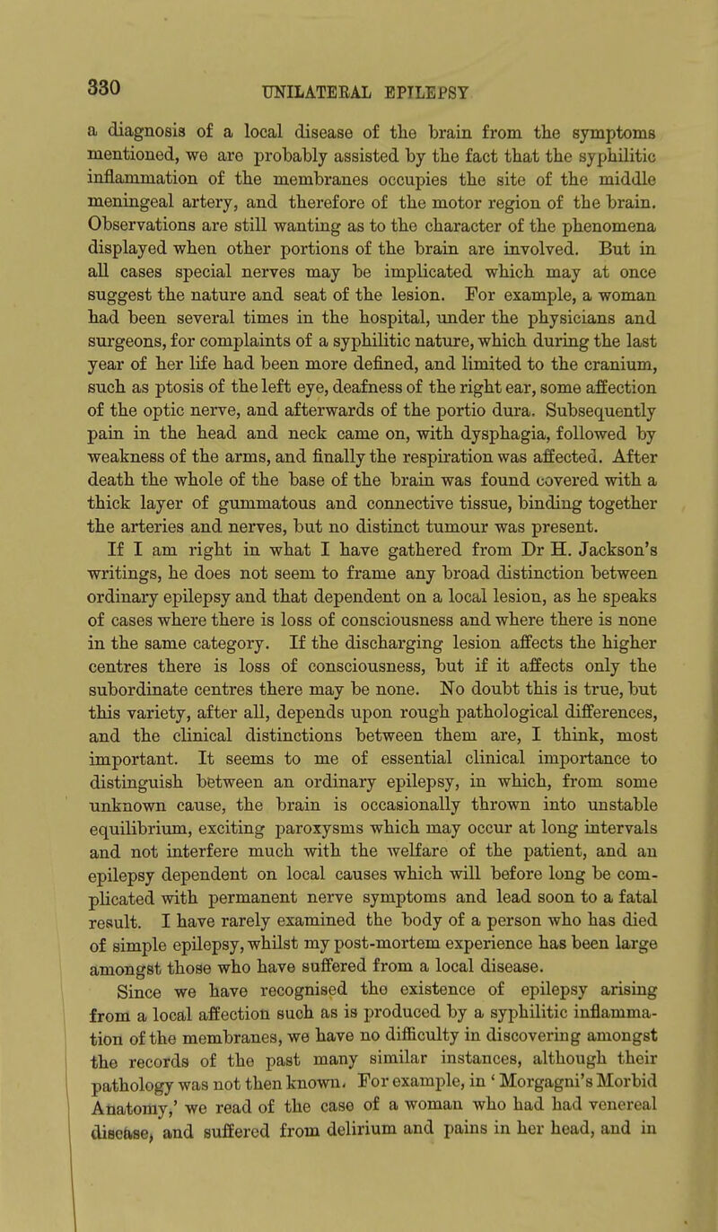 a diagnosis of a local disease of the brain from tlie symptoms mentioned, we are probably assisted by the fact that the syphilitic inflammation of the membranes occupies the site of the middle meningeal artery, and therefore of the motor region of the brain. Observations are still wanting as to the character of the phenomena displayed when other portions of the brain are involved. But in all cases special nerves may be implicated which may at once suggest the nature and seat of the lesion. For example, a woman had been several times in the hospital, xmder the physicians and surgeons, for complaints of a syphilitic nature, which during the last year of her life had been more defined, and limited to the cranium, such as ptosis of the left eye, deafness of the right ear, some affection of the optic nerve, and afterwards of the portio dura. Subsequently pain in the head and neck came on, with dysphagia, followed by weakness of the arms, and finally the respiration was affected. After death the whole of the base of the brain was found covered with a thick layer of gummatous and connective tissue, binding together the arteries and nerves, but no distinct tumour was present. If I am right in what I have gathered from Dr H, Jackson's writings, he does not seem to frame any broad distinction between ordinary epilepsy and that dependent on a local lesion, as he speaks of cases where there is loss of consciousness and where there is none in the same category. If the discharging lesion affects the higher centres there is loss of consciousness, but if it affects only the subordinate centres there may be none. No doubt this is true, but this variety, after all, depends upon rough pathological differences, and the clinical distinctions between them are, I think, most important. It seems to me of essential clinical importance to distinguish between an ordinary epilepsy, in which, from some unknown cause, the brain is occasionally thrown into unstable equilibrium, exciting paroxysms which may occur at long intervals and not interfere much with the Avelfare of the patient, and an epilepsy dependent on local causes which will before long be com- plicated with permanent nerve symptoms and lead soon to a fatal result. I have rarely examined the body of a person who has died of simple epilepsy, whUst my post-mortem experience has been large amongst those who have suffered from a local disease. Since we have recognised the existence of epilepsy arising from a local affection such as is produced by a syphilitic inflamma- tion of the membranes, we have no difiiculty in discovering amongst the records of the past many similar instances, although their pathology was not then known. Tor example, in ' Morgagni's Morbid Anatomy,' we read of the case of a woman who had had venereal disease, and suffered from delirium and pains in her head, and in