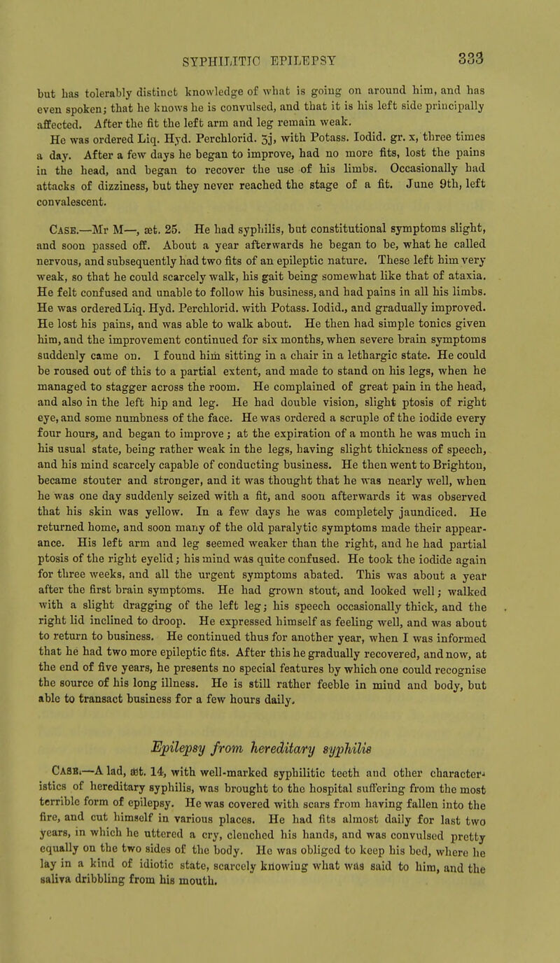 but has tolerably distinct knowledge of what is goiug on around him, and has even spoken; that he knows he is convulsed, and that it is his left side principally affected. After the fit the left arm and leg remain weak. He was ordered Liq. Hyd. Perchlorid. 3j, with Potass. lodid. gr. x, three times a day. After a few days he began to improve, had no more fits, lost the pains in the head, and began to recover the use of his limbs. Occasionally had attacks of dizziness, but they never reached the stage of a fit. June 9th, left convalescent. Case.—Mr M—, set. 25. He had syphilis, but constitutional symptoms slight, and soon passed off. About a year afterwards he began to be, what he called nervous, and subsequently had two fits of an epileptic nature. These left him very weak, so that he could scarcely walk, his gait being somewhat like that of ataxia. He felt confused and unable to follow his business, and had pains in all his limbs. He was ordered Liq. Hyd. Perchlorid. with Potass. lodid., and gradually improved. He lost his pains, and was able to walk about. He then had simple tonics given him, and the improvement continued for six months, when severe brain symptoms suddenly came on. I found him sitting in a chair in a lethargic state. He could be roused out of this to a partial extent, and made to stand on his legs, when he managed to stagger across the room. He complained of great pain in the head, and also in the left hip and leg. He had double vision, slight ptosis of right eye, and some numbness of the face. He was ordered a scruple of the iodide every four hourSj and began to improve; at the expiration of a month he was much in his usual state, being rather weak in the legs, having slight thickness of speech, and his mind scarcely capable of conducting business. He then went to Brighton, became stouter and stronger, and it was thought that he was nearly well, when he was one day suddenly seized with a fit, and soon afterwards it was observed that his skin was yellow. In a few days he was completely jaundiced. He returned home, and soon many of the old paralytic symptoms made their appear- ance. His left arm and leg seemed weaker than the right, and he had partial ptosis of the right eyelid; his mind was quite confused. He took the iodide again for three weeks, and all the urgent symptoms abated. This was about a yeat after the first brain symptoms. He had grown stout, and looked well; walked with a slight dragging of the left leg; his speech occasionally thick, and the right lid inclined to droop. He expressed himself as feeling well, and was about to return to business. He continued thus for another year, when I was informed that he had two more epileptic fits. After this he gradually recovered, and now, at the end of five years, he presents no special features by which one could recognise the source of his long illness. He is still rather feeble in mind and body, but able to transact business for a few hours daily. Epilepsy from hereditary syphilis Casb,—A lad, i«t, 14, with well-marked syphilitic teeth and other character^ istics of hereditary syphilis, was brought to the hospital suffering from the most terrible form of epilepsy. He was covered with scars from having fallen into the fire, and cut himself in various places. He had fits almost daily for last two years, in which he uttered a cry, clenched his hands, and was convulsed pretty equally on the two sides of the body. He was obliged to keep his bed, where he lay in a kind of idiotic state, scarcely knowing what wfts said to him, and the saliva dribbling from his mouth.