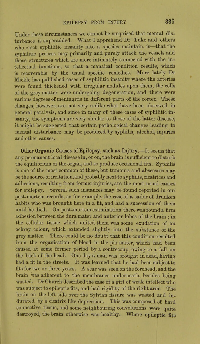 Under these circumstances we cannot be surprised that mental dis- turbance is superadded. What I apprehend Dr Tuke and others who erect syphilitic insanity into a species maintain, is—that the syphilitic process may primarily and purely attack the vessels and those structures which are more intimately connected with the in- tellectual functions, so that a manaical condition results, which is recoverable by the usual specific remedies. More lately Dr Mickle has published cases of syphilitic insanity where the arteries were found thickened with irregular nodules upon them, the cells of the grey matter were undergoing degeneration, and there were various degrees of meningitis in different parts of the cortex. These changes, however, are not very unlike what have been observed in general paralysis, and since in many of these cases of syphilitic in- sanity, the symptoms are very similar to those of the latter disease, it might be suggested that certain pathological changes leading to mental disturbance may be produced by syphilis, alcohol, injuries and other causes. Other Organic Causes of Epilepsy, such as Injury.—It seems that any permanent local disease in, or on, the brain is sufficient to disturb the equilibrium of the organ, and so produce occasional fits. Syphilis is one of the most common of these, but tumours and abscesses may be the source of irritation, and probably next to syphilis, cicatrices and adhesions, resulting from former injuries, are the most usual causes for epilepsy. Several such instances may be found reported in our post-mortem records, as for example, the case of a sailor of drunken habits who was brought here in a fit, and had a succession of them until he died. On post-mortem examination there was found a firm adhesion between the dura mater and anterior lobes of the brain ; in the cellular tissue which united them was some exudation of an ochrey colour, which extended slightly into the substance of the grey matter. There could be no doubt that this condition residted from the organisation of blood in the pia mater, which had been caused at some former period by a contrecoup, owing to a fall on the back of the head. One day a man was brought in dead, having had a fit in the streets. It was learned that he had been subject to fits for two or three years. A scar was seen on the forehead, and the brain was adherent to the membranes underneath, besides being wasted. Dr Church described the case of a girl of weak intellect who was subject to epileptic fits, and had rigidity of the right arm. The brain on the left side over the Sylvian fissure was wasted and in- durated by a cicatrix-like depression. This was composed of hard connective tissue, and some neighbouring convolutions were quite destroyed, the brain otherwise was healthy. Where epileptic fits